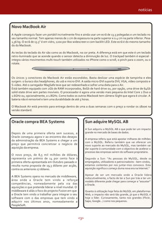 <3>
notícias
Oracle compra BEA Systems
Depois de uma primeira oferta sem sucesso, a
Oracle conseguiu agora ir ao encontro dos desejos
da administração da BEA Systems e chegar a um
preço que permitirá concretizar o negócio de
aquisição da empresa.
O novo preço, de 8,5 mil milhões de dólares,
representa um prémio de 14 por cento face à
primeira oferta apresentada em Outubro passado e
resulta numa proposta de 19,3 dólares por acção,
contra os anteriores 17 dólares.
A BEA Systems opera no mercado de middleware,
área onde a Oracle tem vindo a reforçar
competências, nomeadamente pela via das
aquisições e que pretende liderar a nível mundial. O
middleware é aliás o foco do projecto Fusion em que
a Oracle tem vindo a trabalhar para integrar o seu
software com o das empresas que tem vindo a
adquirir nos últimos anos, nomeadamente a
PeopleSoft.
Sun adquire MySQL AB
A Sun adquiriu a MySQL AB o que pode ter um impacto
grande no mercado de bases de dados.
A empresa referiu que está apostar milhares de milhões
com o MySQL. Referiu também que vai oferecer um
novo suporte ao mercado do MySQL, mas também vai
dar suporte à comunidade com o objectivo de acelerar o
processo das empresas saírem do software proprietário.
Segundo a Sun: “As pessoas do MySQL, desde os
empregados, utilizadores e patrocinadores - bem-vindos,
estamos contentes por nos juntar-mos convosco. Esta
aquisição significa o começo duma nova era na Internet.”
Apesar de ser um mercado onde a Oracle lidera
indiscutivelmente, o facto de ter a Sun por trás e ter um
modelo diferente pode chegar para começar a “assustar”
a Oracle.
Quanto à utilização hoje feita do MySQL em plataformas
Web, o impacto não será tão grande, já que o MySQL é
hoje o líder. Curiosamente, tanto nos grandes (Flickr,
Sapo, Google...) como nos pequenos.
Novo MacBook Air
A Apple conseguiu fazer um portátil incrivelmente fino e ainda usar um ecrã de 13.3 polegadas e um teclado no
seu tamanho normal. Tem apenas menos de 2 cm de espessura na parte superior e 0.4 cm na parte inferior. Pesa
1,36 kg. O ecrã de 13.3'’ é em vidro, 1200 por 800 widescreen e com backlit LED. Este ecrã é do mesmo tamanho
do do Macbook.
As teclas do teclado do Air são como as do Macbook, na cor preta. A diferença está em que este é um teclado
retro-iluminado que se acende quando o sensor detecta a diminuição de luz. O trackpad também é especial -
integra vários movimentos multi-touch também utilizados no iPhone como o scroll, o pinch para o zoom, ou o
rotate.
Os únicos 3 conectores do Macbook Air estão escondidos. Basta deslizar uma espécie de tampinha e eles
surgem: o buraco dos headphones, do usb e micro-DVI. A saída micro-DVI suporta DVI, VGA, vídeo composto e
S-video. Até o carregador MagSafe teve que ser redesenhado e sofrer uma dieta para o Air.
Está também equipado com 2Gb de RAM incorporados, 80Gb de hard drive ou, por opção, uma drive de 64Gb
solid-state drive sem partes movíveis. O processador é agora uma versão mais pequena do Intel Core 2 Duo a
1.6GHz ou, opcionalmente, a 1.8GHz. Como todos os outros Macbook tem câmera iSight que agora é circular. A
bateria não é removível e tem uma durabilidade de até 5 horas.
O Macbook Air está previsto para entrega dentro de uma a duas semanas com o preço a rondar os 1800€ na
versão standard.
 