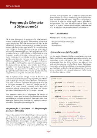 <4>
tema de capa
Programação Orientada
a Objectos em C#
C# é uma linguagem de programação relativamente
recente, criada pela Microsoft, desenvolvida juntamente
com a arquitectura .NET. C# pronuncia-se ‘cê sharp’ e não
‘cê cardinal’, foi criada praticamente do zero para funcionar
na nova plataforma, sem preocupações de compatibilidade
com código de legado. Ultimamente, as empresas de
software têm apostado cada vez mais na plataforma .NET e
consequentemente no C#. Isto deriva do facto de ser uma
linguagem simples, orientada a objectos (como se irá ver
mais à frente), que tira partido dos serviços de segurança, da
gestão automática de memória e do vasto conjunto de
bibliotecas da plataforma .NET. A linguagem foi baseada
em Java e C++, tirando partido das melhores características
das duas, pelo que qualquer programador que esteja à
vontade nestas duas linguagens não vai sentir muitas
dificuldades em aprender C#. É portanto, uma linguagem
que permite desenvolver software com grande robustez,
respondendo aos exigentes requisitos das empresas.
Não é objectivo deste artigo ensinar e descrever as
características aprofundadas da linguagem C#, no entanto
pode-se dizer que tem uma sintaxe bastante parecida à do
Java. Tem as mesmas expressões de controlo de fluxo que
as linguagens derivadas do C, como por exemplo o if-else, o
while, o for, entre outros. Também possui bastantes
estruturas próprias da linguagem, mas esse é um assunto
que o leitor deverá aprofundar se não estiver à vontade.
Esta pequena descrição da linguagem C# serviu de
introdução para o apoio ao tema central deste artigo, que é
a Programação Orientada a Objectos. Para que o leitor fique
a perceber melhor como funciona este paradigma vão ser
mostrados alguns exemplos de código C#.
Programação Estruturada vs Programação
Orientada a Objectos
Hoje em dia, praticamente todo o software está a ser escrito
em linguagens de programação orientadas a objectos
(POO). Linguagens de programação estruturada como o C e
o Pascal estão a ser deixadas para trás, pois funcionam bem
para pequenos programas mas quando a complexidade
começa a aumentar podem surgir vários problemas. Por
exemplo, num programa em C todas as operações têm
acesso a todos os dados, e uma mudança num dos módulos
pode ter implicações em todo o programa. A programação
orientada a objectos alivia alguns desses problemas,
encapsulando cada uma das estruturas de dados num
objecto. O objecto também possui funções, chamadas em
POO de métodos, que permitem interagir com o objecto.
POO – Características
A POO assenta em três conceitos base:
- Encapsulamento de informação;
- Herança;
- Polimorfismo.
- Encapsulamento de informação
Um dos pontos fulcrais do POO é esconder as estruturas de
dados em objectos, aos quais são associados métodos que
manipulam essas estruturas. Para este processo o
programador tem de definir classes, que são um tipo
abstracto de dados ou uma família de dados. Cada classe
costuma ter as variáveis, método(s) construtor(es), métodos
que modificam ou devolvem o valor das variáveis. Antes de
entrar em detalhes sobre o que é cada um, é melhor tomar
em atenção o seguinte código:
class Aluno
{
private int Numero; //Número do
aluno
private string Nome; //Nome do
aluno
private string NomeEscola; //Nome
da escola
public Aluno(int numeroAluno,
string nomeAluno, string nomeEscola)
{
Numero = numeroAluno;
Nome = nomeAluno;
NomeEscola = nomeEscola;
}
public void MostraAluno()
{
Console.WriteLine("O aluno
número {0} chama-se {1} e estuda na
escola {2}.", Numero, Nome,
NomeEscola);
}
 