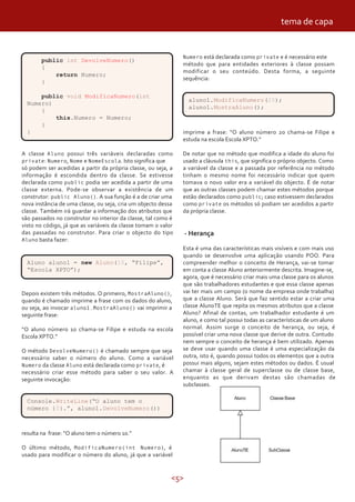 <5>
public int DevolveNumero()
{
return Numero;
}
public void ModificaNumero(int
Numero)
{
this.Numero = Numero;
}
}
A classe Aluno possui três variáveis declaradas como
private: Numero, Nome e NomeEscola. Isto significa que
só podem ser acedidas a partir da própria classe, ou seja, a
informação é escondida dentro da classe. Se estivesse
declarada como public podia ser acedida a partir de uma
classe externa. Pode-se observar a existência de um
construtor: public Aluno(). A sua função é a de criar uma
nova instância de uma classe, ou seja, cria um objecto dessa
classe. Também irá guardar a informação dos atributos que
são passados no construtor no interior da classe, tal como é
visto no código, já que as variáveis da classe tomam o valor
das passadas no construtor. Para criar o objecto do tipo
Aluno basta fazer:
Aluno aluno1 = new Aluno(10, “Filipe”,
“Escola XPTO”);
Depois existem três métodos. O primeiro, MostraAluno(),
quando é chamado imprime a frase com os dados do aluno,
ou seja, ao invocar aluno1.MostraAluno() vai imprimir a
seguinte frase:
“O aluno número 10 chama-se Filipe e estuda na escola
Escola XPTO.”
O método DevolveNumero() é chamado sempre que seja
necessário saber o número do aluno. Como a variável
Numero da classe Aluno está declarada como private, é
necessário criar esse método para saber o seu valor. A
seguinte invocação:
Console.WriteLine(“O aluno tem o
número {0}.”, aluno1.DevolveNumero())
resulta na frase: “O aluno tem o número 10.”
O último método, ModificaNumero(int Numero), é
usado para modificar o número do aluno, já que a variável
Numero está declarada como private e é necessário este
método que para entidades exteriores à classe possam
modificar o seu conteúdo. Desta forma, a seguinte
sequência:
aluno1.ModificaNumero(20);
aluno1.MostraAluno();
imprime a frase: “O aluno número 20 chama-se Filipe e
estuda na escola Escola XPTO.”
De notar que no método que modifica a idade do aluno foi
usado a cláusula this, que significa o próprio objecto. Como
a variável da classe e a passada por referência no método
tinham o mesmo nome foi necessário indicar que quem
tomava o novo valor era a variável do objecto. É de notar
que as outras classes podem chamar estes métodos porque
estão declarados como public; caso estivessem declarados
como private os métodos só podiam ser acedidos a partir
da própria classe.
- Herança
Esta é uma das características mais visíveis e com mais uso
quando se desenvolve uma aplicação usando POO. Para
compreender melhor o conceito de Herança, vai-se tomar
em conta a classe Aluno anteriormente descrita. Imagine-se,
agora, que é necessário criar mais uma classe para os alunos
que são trabalhadores estudantes e que essa classe apenas
vai ter mais um campo (o nome da empresa onde trabalha)
que a classe Aluno. Será que faz sentido estar a criar uma
classe AlunoTE que repita os mesmos atributos que a classe
Aluno? Afinal de contas, um trabalhador estudante é um
aluno, e como tal possui todas as características de um aluno
normal. Assim surge o conceito de herança, ou seja, é
possível criar uma nova classe que derive de outra. Contudo
nem sempre o conceito de herança é bem utilizado. Apenas
se deve usar quando uma classe é uma especialização da
outra, isto é, quando possui todos os elementos que a outra
possui mais alguns, sejam estes métodos ou dados. É usual
chamar à classe geral de superclasse ou de classe base,
enquanto as que derivam destas são chamadas de
subclasses.
tema de capa
 