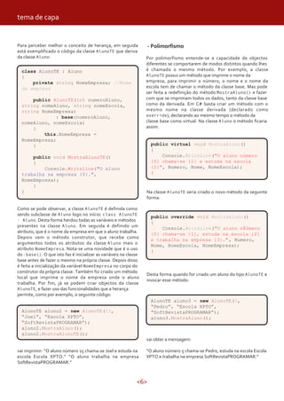 <6>
Para perceber melhor o conceito de herança, em seguida
está exemplificado o código da classe AlunoTE que deriva
da classe Aluno:
class AlunoTE : Aluno
{
private string NomeEmpresa; //Nome
da empresa
public AlunoTE(int numeroAluno,
string nomeAluno, string nomeEscola,
string NomeEmpresa)
: base(numeroAluno,
nomeAluno, nomeEscola)
{
this.NomeEmpresa =
NomeEmpresa;
}
public void MostraAlunoTE()
{
Console.WriteLine("O aluno
trabalha na empresa {0}.",
NomeEmpresa);
}
}
Como se pode observar, a classe AlunoTE é definida como
sendo subclasse de Aluno logo no início: class AlunoTE
: Aluno. Desta forma herdou todas as variáveis e métodos
presentes na classe Aluno. Em seguida é definido um
atributo, que é o nome da empresa em que o aluno trabalha.
Depois vem o método construtor, que recebe como
argumentos todos os atributos da classe Aluno mais o
atributo NomeEmpresa. Nota-se uma novidade que é o uso
do : base(). O que isto faz é inicializar as variáveis na classe
base antes de fazer o mesmo na própria classe. Depois disso
é feita a inicialização da variável NomeEmpresa no corpo do
construtor da própria classe. Também foi criado um método
local que imprime o nome da empresa onde o aluno
trabalha. Por fim, já se podem criar objectos da classe
AlunoTE, e fazer uso das funcionalidades que a herança
permite, como por exemplo, o seguinte código:
vai imprimir: “O aluno número 15 chama-se Joel e estuda na
escola Escola XPTO.” “O aluno trabalha na empresa
SoftRevistaPROGRAMAR.”
- Polimorfismo
Por polimorfismo entende-se a capacidade de objectos
diferentes se comportarem de modos distintos quando lhes
é chamado o mesmo método. Por exemplo, a classe
AlunoTE possui um método que imprime o nome da
empresa, para imprimir o número, o nome e o nome da
escola tem de chamar o método da classe base. Mas pode
ser feita a redefinição do método MostraAluno() e fazer
com que se imprimam todos os dados, tanto da classe base
como da derivada. Em C# basta criar um método com o
mesmo nome na classe derivada (declarado como
override), declarando ao mesmo tempo o método da
classe base como virtual. Na classe Aluno o método ficaria
assim:
AlunoTE aluno2 = new AlunoTE(15,
“Joel”, “Escola XPTO”,
“SoftRevistaPROGRAMAR”);
aluno2.MostraAluno();
aluno2.MostraAlunoTE();
public virtual void MostraAluno()
{
Console.WriteLine("O aluno número
{0} chama-se {1} e estuda na escola
{2}", Numero, Nome, NomeEscola);
}
Na classe AlunoTE seria criado o novo método da seguinte
forma:
public override void MostraAluno()
{
Console.WriteLine("O aluno nÃúmero
{0} chama-se {1}, estuda na escola {2}
e trabalha na empresa {3}.", Numero,
Nome, NomeEscola, NomeEmpresa);
}
Desta forma quando for criado um aluno do tipo AlunoTE e
invocar esse método:
AlunoTE aluno3 = new AlunoTE(5,
“Pedro”, “Escola XPTO”,
“SoftRevistaPROGRAMAR”);
aluno3.MostraAluno();
vai obter a mensagem:
“O aluno número 5 chama-se Pedro, estuda na escola Escola
XPTO e trabalha na empresa SoftRevistaPROGRAMAR.”
tema de capa
 
