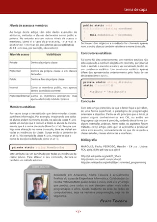<7>
Níveis de acesso a membros
Ao longo deste artigo têm sido dados exemplos de
atributos, métodos e classes declarados como public e
private. No entanto existem outros níveis de acesso a
membros, como é o caso do protected, internal e
protected internal (os dois últimos são características
do C# - em Java, por exemplo, não existem).
Nível de acesso Visibilidade
Dentro da própria classePrivate
Protected Dentro da própria classe e em classes
derivadas
Public Dentro e fora da própria classe
Internal Como os membros public, mas apenas
dentro do módulo corrente
Protected Internal Como os membros protected, mas
apenas dentro do módulo corrente
Membros estáticos
Por vezes surge a necessidade que determinadas classes
partilhem informação. Por exemplo, imaginando que todos
os alunos andam na mesma escola, no caso da classe Aluno
existe um campo que é comum a todos os alunos da mesma
escola, que é o nome da escola (NomeEscola). Sempre que
haja uma alteração no nome da escola, deve ser visível em
todas as instâncias da classe. Surge então o conceito de
static. No exemplo da classe Aluno, imagine-se que o
nome da escola era declarado como static:
private static string NomeEscola;
Este atributo vai ser partilhado por todas as instâncias da
classe Aluno. Para alterar o seu conteúdo, declara-se
também um método estático:
public static void
ModificaEscola(string novoNome)
{
this.NomeEscola = novoNome;
}
Se houver dois objectos e o método for chamado apenas
num, o outro objecto também vai alterar o nome da escola.
Construtores estáticos
Tal como foi dito anteriormente, um membro estático não
está associado a nenhum objecto em concreto, por isso faz
todo o sentido o membro estático ser inicializado dentro de
um construtor estático. Um construtor estático apenas
difere dos apresentados anteriormente pelo facto de ser
declarado como static.
Conclusão
Com este artigo pretendeu-se que o leitor fique a perceber,
de uma forma superficial, o paradigma de programação
orientado a objectos. Partiu-se do princípio que o leitor já
possui alguns conhecimentos em C#, ou então em
linguagens cuja sintaxe é parecida, podendo desta forma dar
alguns exemplos práticos. Nem todos os aspectos foram
tratados neste artigo, pelo que se aconselha a pesquisar
sobre este assunto, nomeadamente no que diz respeito a
classes seladas, classes abstractas e interfaces.
Bibliografia
MARQUES, Paulo; PEDROSO, Hernâni - C# 2.0 . Lisboa:
FCA, 2005. ISBN 978-972-722 208-8
http://pt.wikipedia.org/wiki/C_Sharp
http://msdn.microsoft.com/vcsharp/
http://en.wikipedia.org/wiki/Object-oriented_programming
private static string Atributo;
static ClasseXPTO()
{
Atributo = “AtributoX”;
}
Residente em Amarante, Pedro Teixeira é actualmente
finalista do curso de Engenharia Informática. Colaborador da
revista PROGRAMAR quase desde o início, este é o 4º artigo
que produz para todos os que desejam saber mais sobre
programação e afins. Gosta bastante da área de redes de
computadores, seja na vertente programação, seja na de
segurança.
Pedro Teixeira
tema de capa
 
