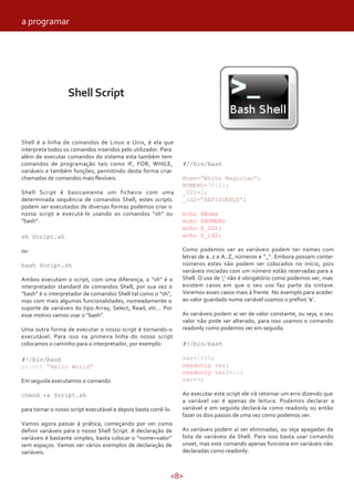 <8>
Shell Script
Shell é a linha de comandos de Linux e Unix, é ela que
interpreta todos os comandos inseridos pelo utilizador. Para
além de executar comandos do sistema esta também tem
comandos de programação tais como IF, FOR, WHILE,
variáveis e também funções, permitindo desta forma criar
chamadas de comandos mais flexíveis.
Shell Script é basicamente um ficheiro com uma
determinada sequência de comandos Shell, estes scripts
podem ser executados de diversas formas podemos criar o
nosso script e executá-lo usando os comandos “sh” ou
“bash”.
sh Script.sh
ou
bash Script.sh
Ambos executam o script, com uma diferença, o “sh” é o
interpretador standard de comandos Shell, por sua vez o
“bash” é o interpretador de comandos Shell tal como o “sh”,
mas com mais algumas funcionalidades, nomeadamente o
suporte de variáveis do tipo Array, Select, Read, etc… Por
esse motivo vamos usar o “bash”.
Uma outra forma de executar o nosso script é tornando-o
executável. Para isso na primeira linha do nosso script
colocamos o caminho para o interpretador, por exemplo:
#!/bin/bash
printf “Hello World”
Em seguida executamos o comando
chmod +x Script.sh
para tornar o nosso script executável e depois basta corrê-lo.
Vamos agora passar à prática, começando por ver como
definir variáveis para o nosso Shell Script. A declaração de
variáveis é bastante simples, basta colocar o “nome=valor”
sem espaços. Vamos ver vários exemplos de declaração de
variáveis.
#!/bin/bash
Nome=”White Magician”;
NUMERO=70101;
_ID1=1;
_id2=”ABFISOEEQS”;
echo $Nome
echo $NUMERO
echo $_ID1;
echo $_id2;
Como podemos ver as variáveis podem ter nomes com
letras de a..z e A..Z, números e “_”. Embora possam conter
números estes não podem ser colocados no início, pois
variáveis iniciadas com um número estão reservadas para a
Shell. O uso de ‘;’ não é obrigatório como podemos ver, mas
existem casos em que o seu uso faz parte da sintaxe.
Veremos esses casos mais à frente. No exemplo para aceder
ao valor guardado numa variável usamos o prefixo ‘$’.
As variáveis podem aí ser de valor constante, ou seja, o seu
valor não pode ser alterado, para isso usamos o comando
readonly como podemos ver em seguida.
#!/bin/bash
var=1000;
readonly var;
readonly var2=12;
var=9;
Ao executar este script ele irá retornar um erro dizendo que
a variável var é apenas de leitura. Podemos declarar a
variável e em seguida declará-la como readonly ou então
fazer os dois passos de uma vez como podemos ver.
As variáveis podem aí ser eliminadas, ou seja apagadas da
lista de variáveis da Shell. Para isso basta usar comando
unset, mas este comando apenas funciona em variáveis não
declaradas como readonly.
a programar
 