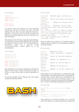 <9>
#!/bin/bash
var1=100;
readonly var2=10;
unset var1;
unset var2;
echo $var1;
echo $var2;
Ao executar este script podemos ver duas operações
importantes. Primeira, ao fazer echo $var1 não será
impresso nenhum valor, visto esta variável já não existir.
Segunda, o retorno de um erro devido à tentativa de
eliminar uma variável readonly e que ao ser impresso o seu
valor foi mantido.
Uma estrutura muito útil para a criação de scripts dinâmicos
e mais flexíveis é o array, também disponível na nossa Shell,
mas apenas no “bash” e não no “sh”. Os arrays podem ser
facilmente usados com a seguinte sintaxe
“nome[índice]=valor”. Vamos agora ver o seu
funcionamento.
#!/bin/bash
lista[0]=9999;
lista[1]=1111;
lista[10]=333;
echo ${lista[0]};
echo ${lista[1]};
echo ${lista[10]};
echo ${lista[@]};
Aqui podemos ver um pequeno exemplo da utilização de
Array em Shell Script. O índice ‘@’ selecciona todos os
índices, ou seja, retorna todos os valores guardados no
Array.
O próximo exemplo mostra algumas das mais usadas
variáveis de ambiente da Shell.
#!/bin/bash
echo $PWD #Caminho para a directoria
actual.
echo $UID #ID do utilizador que iniciou
a Shell
echo $SHLVL #Número de sessões Shell
abertas.
echo $REPLY #Contém o último input
recebido pela função read não suportado
pelo “SH”
echo $RANDOM #Cria um número aleatório
entre 0 e 32767 não suportado pelo “SH”
echo $PATH #Caminhos de pesquisa para
comandos das Shell.
echo $HOME #Caminho para a HOME do
utilizador actual.
Ainda no âmbito das variáveis é-nos possível aceder a
variáveis especiais. Podemos ver uma pequeno exemplo do
uso dessas variáveis:
#!/bin/bash
echo $0 #Nome do Script.
echo $1 #Valor do primeiro argumento
do Script.
echo $2 #Valor do segundo argumento
do Script.
echo $# #Número de argumentos do
Script.
echo $@ #Todos os valores dado ao
Script.
echo $$ #Número do processo do
Script.
echo $! #Número do último comando em
background.
Vamos agora ver uma alternativa ao comando echo para
imprimir dados. O comando printf permite, à semelhança do
comando echo, imprimir dados com a vantagem de que
consegue fazê-lo de forma formatada, sendo o seu
funcionamento é praticamente igual ao printf da linguagem
C/C++. Vamos ver então alguns exemplo do nosso printf.
#!/bin/bash
printf “Olá %s bem vindo a %sn”$USER
$HOME
printf "Basta colocar o texto entre ""
n"
printf "E em seguida as variáveis
separadas por um espaco!n"
Como podemos ver é bastante simples usar o comando
printf. É de referir que a ordem pela qual as variáveis são
a programar
 
