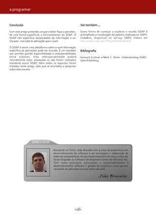 <18>
a programar
Conclusão
Com este artigo pretendeu-se que o leitor fique a perceber,
de uma forma superficial, o funcionamento do SOAP. O
SOAP não especifica necessidades da informação a ser
trocada – isso cabe às aplicações que o usam.
O SOAP é assim uma plataforma sobre a qual informação
específica de aplicações pode ser trocada. É um standard
que permite grande expansibilidade e interoperabilidade
entre sistemas. Esta interoperabilidade poderá
naturalmente estar ameaçada se não forem utilizados
standards puros SOAP. Nem todos os aspectos foram
tratados neste artigo, pelo que se aconselha a pesquisar
sobre este assunto.
Ver também...
Como forma de começar a explorar o mundo SOAP é
aconselhada a visualização da palestra realizada no SAPO
CodeBits, disponível no serviço SAPO Vídeos em
http://videos.sapo.pt/vTPQgrAU7b7wcBDilQJf
Bibliografia
Kennard Scribner e Mark C. Stiver. Understanding SOAP.
Sams Publishing.
Residente no Porto, João Brandão tem 9 anos de experiência em
desenvolvimento de software e em montagem e elaboração de
redes de computadores. Ocupa desde Dezembro de 2005 o cargo de
Senior Engineer no Software Development Center da Qimonda AG.
Tem como principais actividades e responsabilidades o
desenvolvimento software e gestão de projectos numa grande
variedade de aplicações na área web e não web.
João Brandão
 