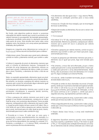 <27>
pivot até ao fim do array
//principal quando se terminam as
pesquisas, "a" representa a posição
seguinte ao pivot.
qsort (v, a, fim_v);
}
No fundo, este algoritmo pode-se resumir a sucessivas
colocações de valores maiores que o pivot à sua direita e de
valores menores à sua esquerda. No exemplo apresentado,
o elemento escolhido como pivot é o elemento central de
cada parte do array. Esta escolha tem tanto valor como
qualquer outra. No entanto, se o array estiver parcialmente
ordenado, ela é preferível.
Imagine-se o seguinte array (denomine-se o array por v):
[1,3,1,2,5,4,3]. Vamos recorrer ao QuickSort para o ordenar:
• Seleccionar o pivot. Para este caso o pivot será o elemento
contido no índice 3 (elemento central), que contém o valor
2;
• Colocar à esquerda do pivot só elementos menores que
este e à direita só elementos maiores. Começando no
princípio do array (pesquisar por elementos maiores ou
iguais que o pivot), o elemento de índice 1 (valor 3) é maior
que o pivot. Portanto, o elemento do índice 1 terá de ser
trocado;
Nota: no exemplo apresentado, elementos iguais ao pivot
tanto se podem encontrar à esquerda como à direita deste.
No entanto, se durante a pesquisa de valores maiores ou
menores que o pivot for encontrado algum elemento igual
ao pivot, este será tomado para troca.
• A pesquisa por elementos maiores que o pivot (e que
estivessem inicialmente à esquerda deste) termina,
tomando-se o valor v[1] para troca;
• Para a pesquisa de valores menores que pivot e que
estejam à sua direita (inicialmente), começa-se no índice
final do array, com sucessivos decrementos. Como se pode
observar, começando em v[6], o elemento v[3], que é o valor
2, é igual ao pivot (realce-se que o pivot é um valor). Ora, o
ciclo while em que é feita a pesquisa por valores menores
que o pivot, terminará para um valor igual ao pivot. Assim,
será tomado para troca o valor contido em v[3];
• Procede-se à troca. O valor que se usou para ir
percorrendo o array ascendentemente (no exemplo é a
variável “a”) é menor que o que se usou para percorrer o
array de forma descendente (no exemplo é a variável “b”).
Portanto, a condição a < = b retorna TRUE, entrando-se
assim no processo de troca de elementos;
• Os elementos não são iguais (v[1] ! = v[3], retorna TRUE),
logo todas as condições previstas para a troca estão
satisfeitas;
• Invoca-se a função de troca (swap()), que se encarregará
de trocar os elementos;
• Depois de trocados os elementos, fica-se com o vector v da
seguinte forma:
v = [1,2,1,3,5,4,3]
• Os índices “a” e “b” são, respectivamente, incrementado e
decrementado. Retoma-se, portanto, a pesquisa por valores
maiores que o pivot em v[2] e a pesquisa por valores
menores em v[2];
• Durante a pesquisa por valores maiores, conclui-se que o
elemento v[3] (contém o valor 3) é maior que pivot. Logo,
será tomado para troca;
• Já para as pesquisas por elementos menores que pivot, o
elemento v[2] é igual que pivot, logo será tomado para
troca;
• No entanto, a troca não será efectuada, já que o índice
usado para percorrer o array ascendentemente é maior que
o usado para percorrer o array descendentemente. Desta
forma, não se processa a troca de elementos (“a” é maior
que “b”, logo a condição a b retorna FALSE);
• O ciclo do…while é também terminado, já que a condição
de teste deste ciclo é a b;
• Procede-se então às duas chamadas recursivas à função
qsort(), sendo que na primeira chamada será apenas tomado
em conta o sub-array [1,2,1] e na segunda o sub-array
[3,5,4,3] (no entanto, para questões de indexação, o array
em causa continua a ser o próprio v, sendo que para o
segundo sub-array, v[3] representa o primeiro valor 3);
• Para a primeira parte do array, o pivot será o valor 2 (v[1]),
sendo que se troca v[1] (valor 2) e v[2] (valor 1);
• Para a segunda parte do array, o pivot será o valor 5 (v[4]),
sendo que a única troca que se efectua é entre v[4] (valor 5)
e v[6] (valor 3);
• Depois destas duas trocas, o array está totalmente
ordenado.
O algoritmo QuickSort termina quando numa chamada
recursiva a qsort(), o parâmetro “inicio_v” for maior ou igual
a “fim_v”. Foi imposta esta condição terminal pois um array
de um elemento está de certeza ordenado (se o índice que
a programar
 