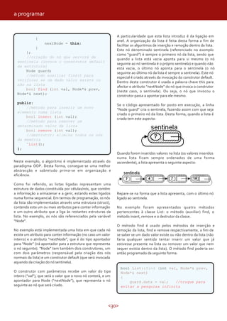 <30>
{
nextNode = this;
}
};
//criação do nó que servirá de
sentinela (invoca o construtor default
da estrutura)
Node guard;
//método auxiliar find() para
verificar se um dado valor existe ou
não na lista
bool find (int val, Node*& prev,
Node*& next);
public:
//método para inserir um novo
elemento numa lista
bool insert (int val);
//método para remover um
determinado valor da lista
bool remove (int val);
//destrutor; elimina todos os nós
da memória
˜List();
};
Neste exemplo, o algoritmo é implementado através do
paradigma OOP. Desta forma, consegue-se uma melhor
abstracção e sobretudo prima-se em organização e
eficiência.
Como foi referido, as listas ligadas representam uma
estrutura de dados constituída por células/nós, que contêm
a informação a armazenar e a gerir, estando estes ligados
numa forma sequencial. Em termos de programação, os nós
da lista são implementados através uma estrutura (struct),
contendo esta um ou mais atributos para conter informação
e um outro atributo que a liga às restantes estruturas da
lista. No exemplo, os nós são referenciados pela variável
“Node”.
No exemplo está implementada uma lista em que cada nó
existe um atributo para conter informação (no caso um valor
inteiro) e o atributo “nextNode”, que é do tipo apontador
para “Node” (irá apontador para a estrutura que representa
o nó seguinte). “Node” tem também dois construtores, um
com dois parâmetros (responsável pela criação dos nós
normais da lista) e um construtor default (que será invocada
aquando da criação do nó sentinela).
O construtor com parâmetros recebe um valor do tipo
inteiro (“val”), que será o valor que o novo nó conterá, e um
apontador para Node (“nextNode”), que representa o nó
seguinte ao nó que será criado.
A particularidade que esta lista introduz é da ligação em
anel. A organização da lista é feita desta forma a fim de
facilitar os algoritmos de inserção e remoção dentro da lista.
Este nó denominado sentinela (referenciado no exemplo
como “guard”) é sempre o primeiro nó da lista, sendo que
quando a lista está vazia aponta para si mesmo (o nó
seguinte ao nó sentinela é o próprio sentinela) e quando não
está vazia, o último nó aponta para o sentinela (o nó
seguinte ao último nó da lista é sempre o sentinela). Este nó
especial é criado através da invocação do construtor default.
Dentro deste construtor é usada a palavra-chave this para
afectar o atributo “nextNode” do nó que invoca o construtor
(neste caso, o sentinela). Ou seja, o nó que invocou o
construtor passa a apontar para ele mesmo.
Se o código apresentado for posto em execução, a linha
“Node guard” cria o sentinela, fazendo assim com que seja
criado o primeiro nó da lista. Desta forma, quando a lista é
criada tem este aspecto:
Quando forem inseridos valores na lista (os valores inseridos
numa lista ficam sempre ordenados de uma forma
ascendente), a lista apresenta o seguinte aspecto:
Repare-se na forma que a lista apresenta, com o último nó
ligado ao sentinela.
No exemplo foram apresentados quatro métodos
pertencentes à classe List: o método (auxiliar) find, o
método insert, remove e o destrutor da classe.
O método find é usado pelos métodos de inserção e
remoção da lista, find e remove respectivamente, a fim de
se saber se um dado valor existe ou não dentro da lista (não
faria qualquer sentido tentar inserir um valor que já
estivesse presente na lista ou remover um valor que nem
sequer existia dentro da lista). O método find poderia ser
então programado da seguinte forma:
bool List::find (int val, Node*& prev,
Node*& next)
{
guard.data = val; //truque para
evitar a pesquisa infinita
a programar
 