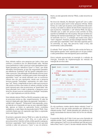 <31>
//afectar "next" como sendo o nó
seguinte a sentinela e prev como sendo
a própria sentinela
for (next = guard.nextNode, prev =
&guard;
//cessar a pesquisa pelo elemento
apenas quando a informação de "next"
for maior ou igual a "val"
next->data < val;
//por cada iteração afectar "prev"
com as características de "next" e
"next" com as do nó seguinte
prev = next, next = next-
>nextNode);
//retornar TRUE se o valor existir
ou FALSE se o valor não existir
return next->data == val && next
!= &guard;
}
Este método realiza uma pesquisa por toda a lista para
verificar a existência de um determinado valor. Recebe
como parâmetros o valor a procurar e dois apontadores para
Node passados por referência (“prev” e “next”, que serão
afectados directamente, já que são argumentos passados
por referência). O atributo “val” de “guard” é afectado com a
valor a procurar. Esta afectação é feita devido à forma como
a pesquisa é realizada: o atributo para conter informação do
apontador “next” vai sendo afectado com os sucessivos
valores dos nós que representa, sendo que a pesquisa
termina quando “next data” representar um valor maior
que “val”. Assim, imaginando-se que o valor que se procura
não existia na lista e que todos os valores contidos na lista
eram menores que o que se procurava, se “guard.data” não
fosse afectado com o valor a pesquisar, a pesquisa nunca
teria fim, já que nunca se contrariava a condição “next data
< val”, o que implicaria um ciclo for infinito.
Este método retorna TRUE ou FALSE consoante o valor que
se procurava exista ou não, respectivamente. O valor de
retorno é dado pelo valor lógico da expressão “next data ==
val && next != &guard”. “Dissecando” esta expressão, como
se trata de um a expressão em que se usa o operador lógico
&&, apenas se todos os operandos forem condições
verdadeiras, o valor lógico da expressão total é TRUE. Caso
contrário (basta que um operando seja falso) a expressão
terá o valor lógico FALSE.
O primeiro operando retorna TRUE se o valor do atributo
”next data” for igual a “val”. Ora, se o valor que se
procurava estiver inserido na lista, então quando a pesquisa
terminar o apontador “next” representa o nó em que está
contido o valor em procura e “prev” o seu nó anterior.
Assim, se este operando retornar TRUE, o valor encontra-se
na lista.
No ínicio do método, foi afectado “guard.val” com o valor
que se procura (para assim evitar pesquisa infinita). Desta
forma, se o valor que se passou como parâmetro não existir
na lista, e se todos os valores da lista forem menores que o
que se procura, “next data == val” retorna TRUE. Ou seja, é
indicado que o valor em procura está contido na lista,
quando na realidade isso não se passa. Daí que se teste se o
endereço de memória apontado por “next” é o endereço do
nó sentinela. Em C++, a condição que traduz este caso é
“next != &guard”. Portanto, se esta condição retornar TRUE,
já se sabe que o apontador “next” não está a apontar para o
nó sentinela, ou seja, não percorreu toda a lista, não
encontrando o valor pretendido.
O método “find” retorna TRUE (o valor existe de facto na
lista) apenas quando “next” aponta para um nó que contém
o valor pretendido e não está apontar para o sentinela.
Outro método apresentado no exemplo é o método de
inserção. Exemplo de implementação do método de
inserção de um novo valor:
bool List::insert (int val)
{
//nós auxiliares para percorrerem
a lista
Node* next, *prev;
if (find (val, prev, next)) //se o
elemento já existir na lista
return false; //indicar o
insucesso da operação de inserção
//criar um novo elemento
prev->nextNode = new Node (val,
next);
//indicar o sucesso da operação
return true;
}
Os nós auxiliares criados dentro deste método (“next” e
“prev”) são os nós que serão passados por referência ao
método auxiliar “find”. Sendo passados por referência, não
existe necessidade de retornar estes nós no fim do método
“find”.
A expressão dentro do if não é mais que uma chamada ao
método auxiliar “find”, recebendo este como parâmetros o
valor a pesquisar (“val”) e os nós auxiliares que irão percorrer
toda a lista (“next” e “prev”). Se este método retornar TRUE,
a programar
 