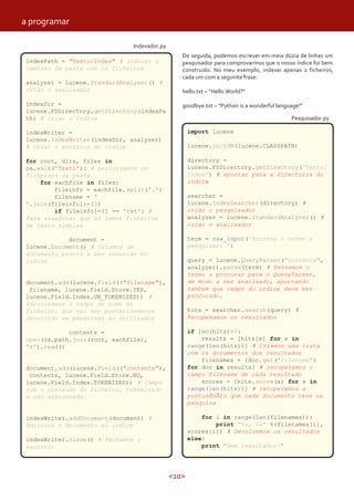 <10>
Indexador.py
De seguida, podemos escrever em meia dúzia de linhas um
pesquisador para comprovarmos que o nosso índice foi bem
construido. No meu exemplo, indexei apenas 2 ficheiros,
cada um com a seguinte frase:
hello.txt – “Hello World?”
goodbye.txt – “Python is a wonderful language!”
indexPath = "Texto/Index" # indicar o
caminho da pasta com os ficheiros
analyzer = lucene.StandardAnalyzer() #
criar o analisador
indexDir =
lucene.FSDirectory.getDirectory(indexPa
th) # criar o índice
indexWriter =
lucene.IndexWriter(indexDir, analyzer)
# criar o escritor do índice
for root, dirs, files in
os.walk('Texto'): # percorremos os
ficheiros da pasta
for eachfile in files:
fileinfo = eachfile.split('.')
filename = '
'.join(fileinfo[:-1])
if fileinfo[-1] == 'txt': #
Para assegurar que só lemos ficheiros
de texto simples
document =
lucene.Document() # Criamos um
documento pronto a ser inserido no
índice
document.add(lucene.Field(("filename"),
filename, lucene.Field.Store.YES,
lucene.Field.Index.UN_TOKENIZED)) #
Adicionamos o campo do nome do
ficheiro, que vai ser posteriormente
devolvido em pesquisas ao utilizador
contents =
open(os.path.join(root, eachfile),
'r').read()
document.add(lucene.Field(("contents"),
contents, lucene.Field.Store.NO,
lucene.Field.Index.TOKENIZED)) # Campo
com o conteudo do ficheiro, tokenizado
e não armazenado.
indexWriter.addDocument(document) #
Adiciona o documento ao indice
indexWriter.close() # Fechamos o
escritor
import lucene
lucene.initVM(lucene.CLASSPATH)
directory =
lucene.FSDirectory.getDirectory('Texto/
Index') # apontar para a directoria do
indice
searcher =
lucene.IndexSearcher(directory) #
criar o pesquisador
analyzer = lucene.StandardAnalyzer() #
criar o analisador
term = raw_input('Escreva o termo a
pesquisar: ')
query = lucene.QueryParser("contents",
analyzer).parse(term) # Passamos o
termo a procurar para o QueryParser,
de modo a ser analisado, apontando
tambem que campo do indice deve ser
procurado.
hits = searcher.search(query) #
Recuperamos os resultados
if len(hits)>0:
results = [hits[x] for x in
range(len(hits))] # Criamos uma lista
com os documentos dos resultados
filenames = [doc.get("filename")
for doc in results] # recuperamos o
campo filename de cada resultado
scores = [hits.score(x) for x in
range(len(hits))] # recuperamos a
pontuaÃ§Ã£o que cada documento teve na
pesquisa
for i in range(len(filenames)):
print "%s, %s" %(filenames[i],
scores[i]) # Devolvemos os resultados
else:
print "Sem resultados!"
Pesquisador.py
a programar
 