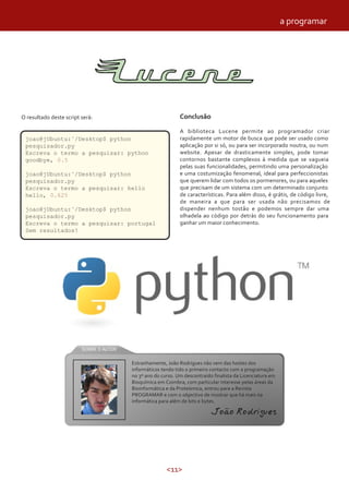 <11>
O resultado deste script será:
joao@jUbuntu:˜/Desktop$ python
pesquisador.py
Escreva o termo a pesquisar: python
goodbye, 0.5
joao@jUbuntu:˜/Desktop$ python
pesquisador.py
Escreva o termo a pesquisar: hello
hello, 0.625
joao@jUbuntu:˜/Desktop$ python
pesquisador.py
Escreva o termo a pesquisar: portugal
Sem resultados!
Conclusão
A biblioteca Lucene permite ao programador criar
rapidamente um motor de busca que pode ser usado como
aplicação por si só, ou para ser incorporado noutra, ou num
website. Apesar de drasticamente simples, pode tomar
contornos bastante complexos à medida que se vagueia
pelas suas funcionalidades, permitindo uma personalização
e uma costumização fenomenal, ideal para perfeccionistas
que querem lidar com todos os pormenores, ou para aqueles
que precisam de um sistema com um determinado conjunto
de características. Para além disso, é grátis, de código livre,
de maneira a que para ser usada não precisamos de
dispender nenhum tostão e podemos sempre dar uma
olhadela ao código por detrás do seu funcionamento para
ganhar um maior conhecimento.
Estranhamente, João Rodrigues não vem das hostes dos
informáticos tendo tido o primeiro contacto com a programação
no 3º ano do curso. Um descontraído finalista da Licenciatura em
Bioquímica em Coimbra, com particular interesse pelas áreas da
Bioinformática e da Proteómica, entrou para a Revista
PROGRAMAR e com o objectivo de mostrar que há mais na
informática para além de bits e bytes.
João Rodrigues
a programar
 