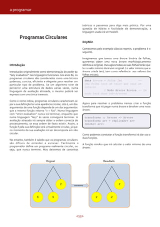 <12>
Programas Circulares
Introdução
Introduzido originalmente como demonstração do poder da
“lazy evaluation” nas linguagens funcionais nos anos 80, os
programas circulares são considerados como uma técnica
poderosa, concisa, eficiente e elegante para resolver um
particular tipo de problema. Se um algoritmo tiver de
percorrer uma estrutura de dados várias vezes, numa
linguagem de avaliação atrasada, o mesmo poderá ser
expresso com uma única travessia.
Como o nome indica, programas circulares caracterizam-se
por a sua definição ter uma aparência circular, isto é, um dos
argumentos de uma função depende de um dos argumentos
que a mesma função retorna “x = f(x)”. Numa linguagem
com “strict evaluation” nunca irá terminar, enquanto que
numa linguagem “lazy” às vezes conseguirá terminar. A
avaliação atrasada irá sempre obter a ordem correcta de
processamento, se essa ordem de facto existir. Assim, a
função f pela sua definição será virtualmente circular, já que
no momento da sua avaliação irá ser decomposta em não
circular.
No entanto, também é sabido que os programas circulares
são difíceis de entender e escrever. Facilmente o
programador define um programa realmente circular, ou
seja, que nunca termine. Mas deixemos de conceitos
teóricos e passemos para algo mais prático. Por uma
questão de hábito e facilidade de demonstração, a
linguagem usada irá ser Haskell.
RepMin
Comecemos pelo exemplo clássico repmin, o problema é o
seguinte.
Imaginemos que temos uma árvore binária de folhas,
queremos obter uma nova árvore morfologicamente
idêntica à original, mas agora todas as suas folhas terão que
ter o valor mínimo da árvore original. ( o valor mínimo que a
árvore criada terá, tem como referência aos valores das
folhas iniciais).
Agora para resolver o problema iremos criar a função
transforma que irá pegar numa árvore e devolver uma nova
árvore.
Como podemos constatar a função transforma irá dar uso a
duas funções.
A função minArv que irá calcular o valor mínimo de uma
árvore:
data Arvore = Folha Int --
Uma folha terá um valor que será um
inteiro
| Nodo Arvore Arvore -- Um
nodo terá duas sub-árvores
transforma :: Arvore -> Arvore
transforma arv = replicaArv arv
(minArv arv)
a programar
 
