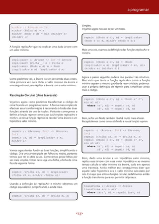 <13>
minArv :: Arvore -> Int
minArv (Folha x) = x
minArv (Nodo e d) = min (minArv e)
(minArv d)
A função replicaArv que irá replicar uma dada árvore com
um valor mínimo.
replicaArv :: Arvore -> Int -> Arvore
replicaArv (Folha _) m = Folha m
replicaArv (Nodo e d) m = Nodo
(replicaArv e m) (replicaArv d m)
Como podemos ver, a árvore irá ser percorrida duas vezes.
Uma primeira vez para obter o valor mínimo da árvore e
uma segunda vez para replicar a árvore com o valor mínimo.
Resolução Circular (Uma travessia)
Vejamos agora como podemos transformar o código de
cima ficando um programa circular. A forma mais simples de
efectuar essa transformação é recorrendo à fusão das duas
funções através do uso de tuplos. Portanto começamos a
definir a função repmin como o par das funções replicaArv e
minArv. A nossa função repmin irá receber uma árvore e um
hipotético valor mínimo.
Vamos agora tentar fundir as duas funções, simplificando o
código. Ora uma árvore pode ser folhas ou nodos, portanto
temos que ter os dois casos. Comecemos pelas folhas por
ser mais simples. Então caso seja uma folha, a linha de cima
fica da seguinte forma:
repmin :: (Arvore, Int) -> (Arvore,
Int)
repmin (a, m) = (replicaArv a m,
minArv a)
repmin ((Folha x), m) = (replicaArv
(Folha x) m, minArv (Folha x))
Usando a definição de replicaArv e minArv obtemos um
código equivalente, simplificando-o ainda mais.
repmin ((Folha x), m) = (Folha m, x)
Simples.
Vejamos agora no caso de ser um nodo.
repmin ((Nodo e d), m) = (replicaArv
(Nodo e d) m, minArv (Nodo e d))
Mais uma vez, usamos as definições das funções replicaArv e
minArv.
repmin ((Nodo e d), m) = (Nodo
(replicaArv e m) (replicaArv d m), min
(minArv e) (minArv d))
Agora o passo seguinte poderá não parecer tão intuitivo.
Mas visto que tanto a função replicaArv como a função
minArv seguem o mesmo padrão de recursividade, podemos
usar a própria definição de repmin para simplificar ainda
mais o código.
repmin ((Nodo e d), m) = (Nodo e' d',
min m1 m2)
where (e', m1) = repmin (e, m)
(d', m2) = repmin (d, m)
Bem, se for um Nodo também não há muito mais a fazer.
Recapitulemos como temos definido a nossa função repmin:
Bom, dado uma árvore e um hipotético valor mínimo,
replica essa árvore com esse valor hipotético e ao mesmo
tempo calcula o valor mínimo da árvore, tudo em apenas
uma travessia. Ainda melhor era conseguirmos dizer que
aquele valor hipotético era o valor mínimo calculado por
nós. E é aqui que entra a função circular, redefinamos então
a função transforma para nos permitir tal proeza.
transforma :: Arvore -> Arvore
transforma arv = arv'
where (arv', m) = repmin (arv, m)
repmin :: (Arvore, Int) -> (Arvore,
Int)
repmin ((Folha x), m) = (Folha m, x)
repmin ((Nodo e d), m) = (Nodo e' d',
min m1 m2)
where (e', m1) = repmin (e, m)
(d', m2) = repmin (d, m)
a programar
 