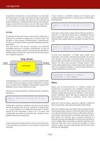 <14>
E está feito. De salientar o uso do símbolo m nos dois lado
da função repmin, ou seja, é ao mesmo tempo o argumento
e o resultado da função. No momento de execução da
função transforma, o Haskell devido a ser lazy como que por
magia irá transformar a árvore com um valor que só terá
acesso no futuro, é como se fosse possível viajar no tempo.
Arrows
O exemplo foi feito de forma a demonstrar totalmente o
processo de converter o código para a versão circular. Na
verdade, o último passo é desnecessário. Haskell possui
Arrows, um conceito similar às populares Monads mas mais
generalista.
Ora com arrows uma pessoa consegue com bastante
facilidade descrever e conjugar computações. E como já
devem estar à espera, existe uma arrow já pré-definida na
biblioteca para o nosso caso. Essa arrow tem de nome loop e
tem o seguinte esquema.
A função loop é em si uma arrow que possui internamente
uma outra arrow que dado um input irá devolver um ouput
com um auxílio de um feedback. Como podem reparar este
feedback irá ser a nossa referencia circular.
Do ponto de vista do Haskell, a função loop tem a seguinte
assinatura.1)
loop :: (Arrow a) => a (b, d) (c, d) -
> a b c
Analisando a assinatura, podemos ver que a arrow interna
tem de ser do tipo ‘a (b, d) (c, d)’. Vamos ter o input do tipo
‘b’ , o output do tipo ‘c’ e o feedback será do tipo ‘d’. No fim
vamos ter como resultado a arrow ‘a b c’, ou seja, uma
computação que dados aas devolve bbs. Vejamos como
podemos usar isto no nosso caso.
1) Não é totalmente verdade, de facto o loop é um ArrowLoop que
é uma extensão da classe Arrow, mas simplifica o processo de
explicação.
Já que estamos a trabalhar apenas com funções, para
começar podemos dizer que a nossa Arrow a é uma função.
Então loop fica:
loop :: ( (b, d) -> (c, d) ) -> (b ->
c)
Visto que o nosso input e output irão ser árvores, portanto o
nosso ‘b’ e ‘c’ irão ser do tipo Arvore. O feedback irá ser o
nosso hipotético valor minimo, ou seja, o ‘d’ será um Int.
Fazendo estas substituições na assinatura do loop ficamos
com:
loop :: ( (Arvore, Int) -> (Arvore,
Int) ) -> (Arvore -> Arvore)
Já está mais agradável. A função loop recebe como
argumento uma função e devolve outra função. Se vermos
com atenção, vimos que a assinatura desta função (a de
argumento) é exactamente a mesma que a da nossa função
repmin. De facto, para pormos a função repmin como
circular basta passar para a função loop como argumento.
Visto isto, podemos redefinir a nossa função transforma
usando a biblioteca Control.Arrow.
transforma :: Arvore -> Arvore
transforma = loop repmin
Média
Agora que já demonstrámos um método simples de
transformar um programa com múltiplas travessias em
apenas uma, vamos ver outro exemplo clássico, pois este
método simples está longe de ser perfeito, e nem sempre
produz resultados ideais. Mas que se estivermos atentos
facilmente contornamos o problema. Temos então o
seguinte problema.
Dada uma lista de valores, queremos calcular a média da
lista e incrementar cada valor da lista pela média obtida.
Assim de imediato vemos que temos três travessias na lista.
Uma travessia para calcular o número de elementos na lista,
uma segunda travessia para somar os elementos da lista e
uma terceira travessia para incrementar cada valor da lista
pela média. De salientar que a primeira travessia e a
segunda travessia não dependem uma da outra e portanto é
muito simples fazer a sua fusão e é apenas necessário uma
travessia. Mas não é esse o ponto em questão, e é para
reforçar a ideia, que para cada posição da lista temos que
efectuar três operações.
a programar
 