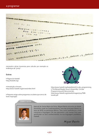 <16>
necessário várias travessias para calcular por exemplo os
endereços de “jump”.
Extras
• Página do Haskell:
http://haskell.org/
• Introdução a Arrows:
http://www.haskell.org/arrows/index.html
• Pequeno artigo sobre programas circulares que serviu de
forte inspiração:
a programar
http://www.haskell.org/haskellwiki/Circular_programming
• The Monad Reader Issue 6 (Assembly: Circular
Programming with Recursive do):
http://www.haskell.org/sitewiki/images/1/14/TMR-
Issue6.pdf
Miguel Bento
Natural de Santa Maria da Feira, Miguel Bento encontra-se desde
Novembro 2006 na Creativesystems, uma das principais líderes na
área de RFID na península Ibérica. Tem como preferência a nível
industrial a linguagem C# mas aproveita o seu tempo livre para
aprofundar os seus conhecimentos na sua linguagem predilecta,
Haskell.
Miguel Bento
 
