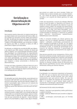 <17>
Serialização e
desserialização de
Objectos em C#
Introdução
Num projecto recente, desenvolvi um sistema multi-tier em
que alguns dados eram provenientes de ficheiros XML, em
que também era necessário escrever dados para ficheiros
em XML. Na definição dos objectos de negócio da aplicação,
além das propriedades estavam incluídos dois métodos,
ToXML() e FromXML(XmlNode), que convertiam os dados
do objecto para XML ou recebiam os dados em XML e
preenchiam o objecto com esses dados.
Inicialmente, os métodos de conversão de XML para objecto
e de objecto para XML estavam incluídos na classe que
definia o objecto, com a personalização necessária à classe.
Esta abordagem era evidentemente má, especialmente
quando o número de classes era grande pois não permitia a
reutilização do código. Com tempo foi possível desenvolver
uma classe generalizada, que permite a serialização e
deserialização em XML dos objectos das diversas aplicações
que integram a classe, aumentando a eficiência de
desenvolvimento.
O artigo que segue, apresenta a estrutura típica em que é
usado, a classe XmlCustomSerializer que efectua a
serialização e desserialização do objecto automaticamente,
e um exemplo de como utilizá-la.
Enquadramento
As aplicações que tenho desenvolvido, essencialmente na
framework .NET (ASP.NET com C#), têm mantido a mesma
estrutura multicamada. Aprendi este método e adaptei-o às
minhas necessidades após a leitura de um conjunto de
artigos do Imar Spaanjaars (http://imar.spaanjaars.com –
“Building Layered Web Aplications With Microsoft ASP.NET
2.0”).
Resumidamente, o método que ele descreve inclui uma
camada de acesso a dados (DAL) uma camada de lógica de
negócio (BLL) e a camada de apresentação. Comuns a estas
3 camadas estão os objectos de negócio (BO) que pouco
mais são que contentores de objectos – classes definidas
apenas com propriedades e, nalguns casos, alguns métodos
que possam ser usados nas várias camadas. Podem ser
incluídas mais ou menos camadas, que o conceito mantem-
se - há a classe de suporte às propriedades, global às
camadas, e um conjunto de classes gestoras, em cada
camada.
A DAL tem tipicamente o conjunto de métodos CRUD de
acesso à base de dados ou repositório de ficheiros. As
classes da camada são gestores dos objectos no que diz
respeito a acesso a dados. Por exemplo uma classe Pessoa,
classe que é um BO com as propriedades de uma pessoa da
aplicação, tem na DAL uma classe PessoaDAL, com o
conjunto de métodos CRUD para gerir os dados de Pessoa
na base de dados ou repositório. A classe tem os métodos
Get(), GetList(), Insert(Pessoa), Update(Pessoa),
Delete(Pessoa) e outro relevantes.
A BLL é composta também por classes gestoras dos
objectos, mas com os métodos relevantes à camada de
negócio – validações, autenticação, processamento de
dados recebidos da aplicação ou da DAL, etc. Em alguns
casos, os métodos da BLL são simples chamadas do método
semelhante na DAL. A camada de apresentação tem o
conjunto de métodos relevantes à apresentação da
informação na aplicação e processamento das acções do
utilizador.
Esta estrutura permite tornar transparente a forma como
funcionam as diversas camadas. Apenas passa o conjunto de
dados gerado pelas camadas para a seguinte, e por exemplo
a camada de apresentação nunca terá acesso directo à
camada de escrita de dados. Mais, é possível separar e
distribuir as diversas camadas através de Remoting e/ou
Web Services partilhando recursos entre aplicações ou
distribuindo o esforço por diversas máquinas.
Serialização no .NET
A serialização é um mecanismo importante na framework
do .NET, em que os objectos são transformados numa
stream de dados, formato portável, quer para utilizar
remotamente, quer para persistir dados. No caso dos
WebServices os dados das respostas são convertidos para
XML, e o objecto a partir desses dados pode ser
reconstruído. A serialização e desserialização neste caso é
realizado automaticamente pela framework.
Na framework há três modos de serialização:
• Binária – mais leve e que apresenta a melhor performance
e usado no remoting.
• SOAP – usado por Webservices para converter os objectos
em XML.
• XML – serialização costumizada para um formato
desejado.
a programar
 