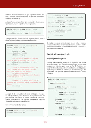 <19>
instância do objecto PessoaList que suporta os dados. Por
fim, é possível converter os dados do XML em numa nova
instância de PessoaList.
A classe Form1 do formulário tem um membro declarado do
tipo PessoaList para suportar a lista de pessoas:
public partial class Form1 : Form
{
PessoaList aLista = new PessoaList();
A adição de uma pessoa cria um objecto pessoa, com o
nome preenchido e adiciona-o à lista de pessoas:
private void button1_Click(object
sender, EventArgs e)
{
Pessoa p = new
Pessoa(textBox1.Text);
aLista.Add(p);
//o ID neste exemplo simples
passa a ser a posição na lista
aLista[aLista.Count-1].ID =
aLista.Count;
//Com o construtor certo, as
três linhas de cima poderiam ser
escritas numa só, do género:
// aLista.Add(new
Pessoa(aLista.Count, textBox1.Text));
//com ID inicial 0
//SaveList - aqui surgiria a
chamada ao processo para armazenar os
dados.
ShowXML();
}
A criação do ID é simulado neste caso – o ID após a inserção
na lista é criado a partir do índice do registo na lista. O
processo de armazenar os dados também é simulado,
apenas mostrando o XML gerado na caixa de texto (o
ShowXML será descrito mais à frente.)
Para adicionar contactos temos:
private void button2_Click(object
sender, EventArgs e)
{
É criado um novo contacto com o par valor / tipo no
construtor. Se a lista de contactos da pessoa é nulo, é criado
nova instância da lista. Finalmente é adicionado o contacto à
lista e armazenada a lista.
Serializador costumizado
Preparação dos objectos
Porque pretendemos serializar os objectos de forma
automática para um formato costumizado, temos que
preparar os objectos para essa tarefa. O .Net tem um
conjunto de atributos que devemos adicionar ao código dos
objectos para tornar a construção e desconstrução do
objecto em XML possível. Vamos primeiro analisar a classe
Contacto:
Contacto c = new
Contacto(textBox2.Text,textBox4.Text);
if (aLista[aLista.Count -
1].Contactos == null)
aLista[aLista.Count -
1].Contactos = new ContactoList();
aLista[aLista.Count -
1].Contactos.Add(c);
ShowXML();
}
public class Contacto
{
public Contacto() { }
public Contacto(string
contacto, string tdc)
{
this.Valor = contacto;
this.Tipo = tdc;
}
private string _valor;
[XmlElement]
public string Valor
{
get { return _valor; }
set { _valor = value; }
}
private string _tipo;
a programar
 
