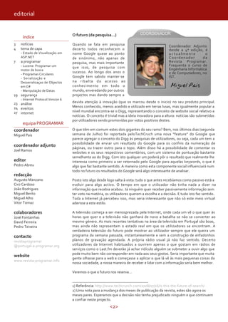 <2>
editorial
índice
3
4
7
19
23
24
27
notícias
tema de capa
- Estado de Visualização em
ASP.NET
a programar
- Lucene: Programar um .
motor de busca
- Programas Circulares
- Serialização e .
Desserializaçao de Objectos
em C#
- Manipulação de Datas
segurança
- Internet Protocol Version 6
análise
eventos
internet
equipa PROGRAMAR
coordenador
Miguel Pais
coordenador adjunto
Joel Ramos
editor
Pedro Abreu
redacção
Augusto Manzano
Ciro Cardoso
João Rodrigues
Miguel Bento
Miguel Alho
Vitor Tomaz
colaboradores
José Fontainhas
David Ferreira
Pedro Teixeira
contacto
revistaprogramar
@portugal-a-programar.org
website
www.revista-programar.info
O futuro (da pesquisa...)
Quando se fala em pesquisa
decerto todos reconhecem o
nome Google quase ao ponto
de sinónimo, não apenas de
pesquisa, mas mais importante
que isso, de pesquisa com
sucesso. Ao longo dos anos o
Google tem sabido manter-se
na ribalta do acesso ao
conhecimento em todo o
mundo, enveredando por outros
projectos mas dando sempre a
devida atenção à inovação (que os marcou desde o inicio) no seu produto principal.
Menos conhecido, menos acedido e utilizado em terras lusas, mas igualmente popular a
nível mundial encontra-se o Digg, representando o conceito de website social relativo a
notícias. O conceito é trivial mas a ideia inovadora para a altura: notícias são submetidas
por utilizadores sendo promovidas por votos positivos destes.
O que têm em comum estes dois gigantes do seu ramo? Bem, nos últimos dias (segunda
semana de Julho) foi reportada peloTechCruch uma nova “feature” do Google que
parece agregar o conceito do Digg às pesquisas de utilizadores, ou seja, cada um tem a
possibilidade de enviar um resultado do Google para os confins da numeração de
páginas, ou trazer outro para o topo. Além disso há a possibilidade de comentar os
websites e os seus respectivos comentários, com um sistema de pontuação bastante
semelhante ao do Digg. Com isto qualquer um poderá pôr o resultado que realmente lhe
interessa como primeiro a ser retornado pelo Google para aquelas keywords, o que é
algo que faz bastante sentido. A maneira como esta componente social influenciará num
todo no futuro os resultados do Google será algo interessante de analisar.
Posto isto algo desde logo salta à vista: tudo o que antes recebíamos como passivo está a
evoluir para algo activo. O tempo em que o utilizador não tinha nada a dizer na
informação que recebia acabou. Já ninguém quer receber passivamente informação sem
ter voto na matéria, os utilizadores querem a escolha e a decisão. E tudo isto faz sentido.
Toda a Internet já percebeu isso, mas seria interessante que não só este meio virtual
aderisse a este estilo.
A televisão começa a ser menosprezada pela Internet, onde cada um vê o que quer às
horas que quer e a televisão não ganhará de novo a batalha se não se converter ao
mesmo género. As mais recentes tentativas na área da televisão em Portugal são boas,
mas ainda não representam o estado real em que os utilizadores se encontram. A
verdadeira televisão do futuro pode mostrar ao utilizador sempre que ele queira um
programa da semana passada, instantaneamente e sem a construção de enfadonhos
planos de gravação agendada. A própria rádio usual já não faz sentido. Decerto
utilizadores da Internet habituados a ouvirem apenas o que gostam em rádios de
serviços como o Last.fm deverão já achar ridículo alguém se submeter a ouvir algo que
pode muito bem não corresponder em nada aos seus gostos. Seria importante que muita
gente olhasse para a web e começasse a aplicar o que lá vê às mais pequenas coisas da
nossa sociedade, a nossa maneira de receber e lidar com a informação seria bem melhor.
Veremos o que o futuro nos reserva…
1) Referência: http://www.techcrunch.com/2008/07/16/is-this-the-future-of-search/
2) Uma nota para a mudança dos meses de publicação da revista, estes são agora os
meses pares. Esperamos que a decisão não tenha prejudicado ninguém e que continuem
a confiar neste projecto.
Miguel Pais
Coordenador Adjunto
desde a 4ª edição, é
a c t u a l m e n t e o
Coordenador da
Revista Programar.
Frequenta o curso de
Engenharia Informática
e de Computadores, no
IST.
 