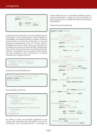 <20>
[XmlAttribute]
public string Tipo
{
get { return _tipo; }
set { _tipo = value; }
}
}
A classe tem dois construtores, um vazio (necessário para o
serializador) e outro parametrizado. Contém também as
propriedades, com membros públicos e privados. O atributo
essencial para o processo de serialização é o que está
declarado imediatamente antes do membro público.
[XmlElement] antes de Valor, indica que valor deve ser
serializado como sendo um elemento XML; [XmlAttribute]
antes de Tipo indica que Tipo será um atributo do elemento
Contacto. É importante notar que os tipos nuláveis (ainda)
não são serializáveis como XmlAttribute. O objecto
serializado terá a seguinte estrutura:
ContactoList, que é declarado como:
<Contacto Tipo="telemovel">
<Valor>912345678</Valor>
</Contacto>
Será serializado com a forma:
[XmlType(TypeName="Contactos")]
public class ContactoList :
List<Contacto>
{
}
Por defeito, as listas, sem qualquer modificador no seu
atributo, são serializadas como “ArrayOfTipo” (no caso de
ContactoList seria ArrayOfContacto). A utlização do
atributo XMLType com a propriedade TypeName sobre a
classe permite alterar o nome com que é serializado. O
mesmo é possivel com o XmlElement através do parametro
ElementName.
A classe Pessoa e PessoaList são:
<Contactos>
<Contacto Tipo="telemovel">
<Valor>912345678</Valor>
</Contacto>
<Contacto Tipo="email">
<Valor>alho@miguelalho.com</Valor>
</Contacto>
(...)
</Contactos>
public class Pessoa
{
/// <summary>
/// construtor vazio é
necessário para a serialização
/// </summary>
public Pessoa() { }
public Pessoa(string nome)
{
this.Nome = nome;
}
/// <summary>
/// id é nullo quando se
adiciona o contacto, logo usemos um
elemento nulável
/// </summary>
private int? _id = null;
[XmlElement(IsNullable=true)]
public int? ID
{
get
{
if (_id.HasValue)
return _id.Value;
else return null;
}
set
{
if (value.HasValue)
_id = value.Value;
else _id = null;
}
}
private string _nome =
String.Empty;
[XmlElement]
public string Nome
{
get { return _nome; }
set { _nome = value; }
}
private ContactoList
_contactos = null;
[XmlArray(IsNullable=true)]
a programar
 