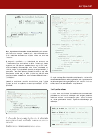<21>
public ContactoList Contactos
{
get { return _contactos; }
set { _contactos = value;
}
}
}
[XmlType(TypeName = "Pessoas")]
public class PessoaList :
List<Pessoa>
{
}
Aqui, a primeira novidade é o uso de [XmlArray] para indicar
que Contactos (do tipo ContactoList) é efectivamente uma
lista e deve ser apresentado no XML como um array de
Contacto.
A segunda novidade é o IsNullable no atributo de
[XmlElemento] da propriedade ID e no [XmlArray] . Caso
seja nulo, no XML gerado será escrito na tag xsi:nil=“true”
indicando explicitamente que é nulo. Sem o IsNullable, no
caso de o valor da propriedade ser nulo, o respectivo XML é
ignorado. Caso haja algum elemento público que não
desejamos passar para o XML (como um método que
retorna um valor baseado nas propriedades) podemos usar o
[XmlIgnore].
Usando o programa exemplo, se adicionar uma Pessoa
(instanciar uma pessoa com o nome preenchido), o XML
gerado é:
<Pessoas
xmlns:xsi="http://www.w3.org/2001/XMLSc
hema-instance"
xmlns:xsd="http://www.w3.org/2001/XMLSc
hema">
<Pessoa>
<ID>1</ID>
<Nome>Miguel Alho</Nome>
<Contactos xsi:nil=”true”/>
</Pessoa>
</Pessoas>
A informação do namespace (xmlns:xsi…) é adicionada
automaticamente pelo serializador e apenas no primeiro
elemento.
Se adicionarmos mais pessoas e contactos, temos:
<Pessoas
xmlns:xsi="http://www.w3.org/2001/XMLSc
hema-instance"
xmlns:xsd="http://www.w3.org/2001/XMLSc
hema">
<Pessoa>
<ID>1</ID>
<Nome>Miguel Alho</Nome>
<Contactos>
<Contacto Tipo="telemovel">
<Valor>912345678</Valor>
</Contacto>
<Contacto Tipo="email">
<Valor>alho@migeulalho.com</Valor>
</Contacto>
</Contactos>
</Pessoa>
<Pessoa>
<ID>2</ID>
<Nome>outra pessoa</Nome>
<Contactos>
<Contacto Tipo="email">
<Valor>outro@email</Valor>
</Contacto>
</Contactos>
</Pessoa>
</Pessoas>
Os objectos que são arrays são correctamente convertidos
para listas de objectos, as propriedades são correctamente
serializadas e apresentadas da forma que escolhi. Resta ver
então como fazer a serialização, propriamente.
XmlCustSerializer
A classe XmlCustSerializer é que efectua a conversão de e
para Xml. Está incluída no namespace dos BO para poder ser
usada nas diversas camadas da aplicação. É escrita na forma
de classe genérica de modo a suportar qualquer tipo que
definimos.
public class XmlCustSerializer<T>
{
public static XmlElement ToXml(T obj)
//XmlDocument xd) {
{
//cria stream na memória para
suportar o Xml
MemoryStream memoryStream =
new MemoryStream();
a programar
 