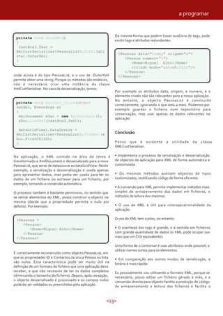 <23>
private void ShowXML()
{
textBox3.Text =
XmlCustSerializer<PessoaList>.ToXml(aLi
sta).OuterXml;
}
onde aLista é do tipo PessoaList, e o uso de .OuterXml
permite obter uma string. Porque os métodos são estáticos,
não é necessário criar uma instância da classe
XmlCustSerializer. No caso da desserialização, temos:
private void button3_Click(object
sender, EventArgs e)
{
XmlDocument xDoc = new XmlDocument();
xDoc.LoadXml(textBox3.Text);
dataGridView1.DataSource =
XmlCustSerializer<PessoaList>.FromXml(x
Doc.FirstChild);
}
Na aplicação, o XML contido na área de texto é
transformado e XmlDocument e desserializado para a nova
PessoaList, que serve de datasource ao dataGridView. Neste
exemplo, a serialização e desserialização é usada apenas
para apresentar dados, mas podia ser usada para ler os
dados de um ficheiro ou escrever para um ficheiro, por
exemplo, tornando a conversão automática.
O processo também é bastante permissivo, no sentido que
se retirar elementos do XML, posso construir o objecto na
mesma (desde que a propriedade permita o nulo por
defeito). Por exemplo:
<Pessoas >
<Pessoa>
<Nome>Miguel Alho</Nome>
</Pessoa>
</Pessoas>
É correctamente reconstruído como objecto PessoaList, em
que as propriedades ID e Contactos da única Pessoa na lista
são nulos. Esta caracteristica pode ser muito útil na
definição de um formato de ficheiro que uma aplicação deva
receber, e que não necessite de ter os dados completos
(diminuindo o tamanho do ficheiro). Depois, após recepção,
o objecto desserializado é processado e os campos nulos
poderão ser validados ou preenchidos pela aplicação.
Da mesma forma que podem haver ausência de tags, pode
existir tags e atributos redundantes:
<Pessoas data="today" origem="a">
<Pessoa numero="1">
<Nome>Miguel Alho</Nome>
<criado modo="automÃ¡tico"/>
</Pessoa>
</Pessoas>
Por exemplo os atributos data, origem, e numero, e o
elemento criado não são relevantes para a nossa aplicação.
No entanto, o objecto PessoaList é construído
correctamente, ignorando o que está a mais. Podemos por
exemplo guardar o ficheiro num repositório para
conservação, mas usar apenas os dados relevantes na
aplicação.
Conclusão
Penso que é evidente a utilidade da classe
XMLCustSerializer.
• Implementa o processo de serialização e desserialização
de objectos da aplicação para XML de forma automática e
customizada.
• Os mesmos métodos aceitam objectos de tipos
customizados, reutilizando código de forma eficiente.
• A conversão para XML permite implementar métodos mais
simples de armazenamento dos dados em ficheiros, e
métodos de leitura dos mesmos.
• O uso de XML é útil para interoperacionalidade da
aplicação.
O uso do XML tem custos, no entanto:
• O overhead das tags é grande, e é sentida em ficheiros
com grande quantidade de dados (o XML pode ocupar 10x
mais que um CSV equivalente).
Uma forma de o contornar é usar attributos onde possível, e
utilizar nomes curtos para os elementos.
• Em comparação aos outros modos de serialização, a
binária é mais rápida.
Eu pessoalmente vou utilizando o formato XML, porque se
necessário, posso editar um ficheiro gerado à mão, e a
conversão directa para objecto facilita a produção de código
de armazenamento e leitura dos ficheiros e facilita o
a programar
 