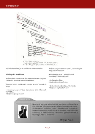 <24>
processo de declaração do formato de armazenamento.
Bibliografia e Créditos
A classe XmlCustSerializer foi desenvolvido em conjunto
com Marco Fernandes e Joaquim Rendeiro.
Algumas fontes usadas para compor a parte teórica do
artigo:
• Building Layered Web Aplications With Microsoft
ASP.NET 2.0
http://Imar.spaanjaars.com
• Introducing Serialization in .NET , Joydip Kanjilal
http://aspalliance.com
• Serialization in .NET , Nishith Pathak
http://www.CodeProject.com
• XmlSerializer Class
http://msdn2.microsoft.com
• System.Xml.XmlSerializer, Nitin Pande
http://www.eggheadcafe.com
a programar
Natural da Murtosa, Miguel Alho é licenciado em Engenharia
Electrónica e Telecomunicações pela Universidade de Aveiro.
Actualmente trabalha como programador freelancer,
desenvolvendo aplicações web e multimédia para entidades
nacionais e internacionais, utilizando principalmente a
tecnologia .NET da Microsoft.
Miguel Alho
 