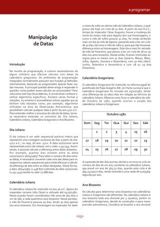 <25>
Manipulação
de Datas
Introdução
No mundo da programação, é comum necessitarmos de
algum utilitário que efectue cálculos com datas do
calendário gregoriano. Os ambientes de programação
integrados normalmente possuem tais funções já definidas
internamente, bastando ao programador apenas fazer uso
das mesmas. A principal questão deste artigo é responder à
questão: como podem esses cálculos ser processados? Para
solucionar este tipo de problemas, é conveniente conhecer e
utilizar algoritmos específicos. Existem várias formas e
soluções, no entanto é aconselhável utilizar aquelas que já
tenham sido testados como, por exemplo, algoritmos
utilizados na área da Observação Astronómica, que
possibilitam calcular qualquer data a partir do ano 4712 a.C.
Para entender melhor o processo do cálculo de datas, torna-
se necessário entender os conceitos de: Dia Juliano,
Calendário Juliano, Calendário Gregoriano e Ano Bissexto.
Dia Juliano
O dia Juliano é um valor sequencial positivo inteiro que
representa uma contagem sucessiva de dias a partir do ano
4712 a.C., ou seja, do ano -4712. A data 01/01/2000 seria
representada como dia Juliano com o valor 2.451.545. Assim
sendo, é possível calcular a diferença entre datas distantes.
Por exemplo, quantos dias existem entre as datas
01/01/2000 e 26/04/1965? Para obter o número de dias entre
as datas, é necessário converter cada uma das datas para os
respectivos valores sequenciais para então efectuar o cálculo
da diferença de dias entre as datas desejadas. Desta forma,
a data 26/04/1965 (2.438.877) subtraída da data 01/01/2000
(2.451.545) resulta no valor 12.688 dias.
Calendário Juliano
O calendário Juliano foi instituído no ano 46 a.C. (época do
imperador romano Júlio César) e utilizado até 04/10/1582.
Nesta ocasião foram considerados três anos de 365 dias e
um de 366, a cada quatriénio (ano bissexto). Nesse período,
o mês de Fevereiro possuía 29 dias, tendo 30 dias apenas
nos anos bissextos. Em homenagem ao imperador foi dado
o nome de Julho ao sétimo mês do Calendário Juliano, o qual
possui até hoje um ciclo de 31 dias. A partir do ano 8 a.C.,
tempo do imperador César Augusto, houve a mudança do
nome do oitavo mês para Agosto (em sua homenagem), e
como o mês de Julho possuía 31 dias, foi então atribuído
mais um dia ao mês de Agosto, passando este a ter um ciclo
de 31 dias, tal como o mês de Julho e, para que não houvesse
diferença entre as homenagens. Este dia a mais foi retirado
do mês de Fevereiro, que passou a ter um ciclo de 28 ou 29
dias nos anos bissextos. Desde então, ficaram instituídas as
regras para os meses com 31 dias (Janeiro, Março, Maio,
Julho, Agosto, Outubro e Dezembro), com 30 dias (Abril,
Junho, Setembro e Novembro) e com 28 ou 29 dias
(Fevereiro).
Calendário Gregoriano
O calendário Gregoriano foi instituído na reforma papal do
pontificado do Papa Gregório XIII. Um facto curioso é que o
calendário Gregoriano foi iniciado em 05/10/1582, tendo
uma diferença de 10 (dez) dias em relação ao término do
calendário Juliano. Observe como ficou o calendário do mês
de Outubro de 1582, quando ocorreu a junção dos
calendários Juliano e Gregoriano.
1621 1543
27
20
Qua Qui
21
28 29
22
Sex
Outubro 1582
Dom Seg Ter Sáb
17 18 19 23
24 25 26 30
A supressão de dez dias ocorreu devido a um erro no ciclo do
número de dias de um ano, existente no calendário Juliano,
que prevê um ano de 365,25 dias, quando este ciclo é de
364,24219271 dias, sendo reduzido a uma razão de 0,005369
segundo por ano.
Ano Bissexto
Os cálculos para determinar anos bissextos nos calendários
Juliano e Gregoriano são diferentes. No calendário Juliano é
ano bissexto todo ano divisível por 4 (quatro), porém no
calendário Gregoriano, devido às correcções e para maior
precisão astronómica, considera-se bissexto o ano divisível
a programar
 