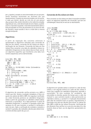 <26>
por 4 (quatro), excepto os anos terminados em 00 que para
serem bissextos necessitam ser divisíveis por 400
(quatrocentos). O ajuste nos anos terminados com 00 ocorre
a cada 400 (anos), devido ao ciclo de um ano possuir
364,24219271 dias, sendo reduzido a uma razão de 0,005369
segundo por ano, ciclo denominado de ano trópico, quando
ocorre o equinócio (quando o Sol está exactamente sobre a
linha do equador no início da primavera ou no início do mês
de Outubro; nesta ocasião o dia e a noite têm a mesma
duração temporal).
Algoritmos
A partir da exposição dos conceitos anteriores é
apresentado os algoritmos utilizados para conversão de
data em dia Juliano, conversão de dia Juliano em data e
verificação de ano bissexto. Conversão de Data em Dia
Juliano Para converter uma data do calendário Juliano ou
calendário Gregoriano em dia Juliano deve-se fazer uso de
um algoritmo específico que transforma uma data num
número sequencial, como o demonstrado:
Leia DIA, MÊS, ANO
Se (MÊS < 3) Então
ANO <- ANO - 1
MÊS <- MÊS + 12
Fim_se
Se (DATA >= 15/10/1582) Então {Calendário
Gregoriano}
A <- Inteiro(ANO / 100)
B <- Inteiro(A / 4)
C <- 2 - A + B
Senão {Calendário Juliano}
C <- 0
Fim_se
D <- Inteiro(365,25 * (ANO + 4.716))
E <- Inteiro(30,6001 * (MÊS + 1))
F <- D + E + DIA + 0,5 + C - 1.524,5
JULIANO <- Inteiro(F)
Escreva JULIANO
O algoritmo de conversão verifica primeiro se o MÊS é
menor que três. Sendo a condição verdadeira, é feito um
ajuste nos valores de ANO e MÊS. Em seguida, é verificado
se a data fornecida pertence ao calendário Gregoriano
(datas a partir de 15/10/1582) ou calendário Juliano (datas
anteriores a 04/10/1852). Se a data pertencer à parte do
calendário Gregoriano, a variável C é ajustada a partir das
variáveis A e B; caso contrário, à variável C é atribuído o
valor de zero. Após a verificação da condição e estando a
variável C ajustada, são realizados cálculos para determinar
o número de dias a partir de 4712 a.C.
Conversão de Dia Juliano em Data
Para converter um dia Juliano em data é necessário também
seguir um algoritmo específico de conversão, que tem em
consideração o facto de um ano ser ou não bissexto.
Leia JULIANO
A <- JULIANO
Se (A > 2.299.160) Então
B <- Inteiro((A - 1.867.216,25) /
36.524,25)
C <- A + 1 + B - Inteiro(B / 4)
Senão
C <- A
Fim_se
D <- C + 1.524
E <- Inteiro((D - 122,1) / 365,25)
F <- Inteiro(E * 365,25)
G <- Inteiro((D - F) / 30,6001)
H <- D - F - Inteiro(G * 30,6001)
Se (G < 14) Então
I <- G - 1
Senão
I <- G - 13
Fim_se
Se (I > 2) Então
J <- E - 4.716
Senão
J <- E - 4.715
Fim_se
Se (J > 0) Então
K <- J
Senão
K <- Módulo(J + 1) {Módulo = valor
positivo}
Fim_se
DIA <- H
MÊS <- I
ANO <- K
Escreva DIA, MÊS, ANO
O algoritmo em questão atribui a variável A o valor de dias
Juliano, e em seguida verifica se o valor de dias Juliano é
maior que 2299160 (no calendário Gregoriano, equivale a
04/10/1582). Se esta condição for verdadeira, são
executados os devidos ajustes de tempo para o valor da
variável C; caso contrário (sendo a data pertencente ao
calendário Juliano), a variável C é implicada directamente
pelo valor da variável A (sem os ajustes). Seguidamente, é
executada uma série de cálculos para extrair os valores do
DIA, MÊS e ANO do dia Juliano fornecido. Verificação de
Ano Bissexto Para verificar se o ano de uma data é ou não
bissexto deve-se fazer uso do algoritmo apresentado em
seguida.
Leia ANO
Se (ANO mod 4 <> 0) Então
a programar
 