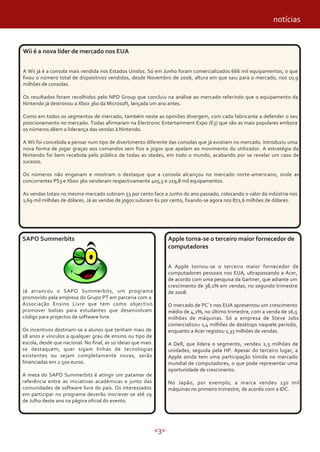 <3>
notícias
SAPO Summerbits
Já arrancou o SAPO Summerbits, um programa
promovido pela empresa do Grupo PT em parceria com a
Associação Ensino Livre que tem como objectivo
promover bolsas para estudantes que desenvolvam
código para projectos de software livre.
Os incentivos destinam-se a alunos que tenham mais de
18 anos e vínculos a qualquer grau de ensino ou tipo de
escola, desde que nacional. No final, as 10 ideias que mais
se destaquem, quer sigam linhas de tecnologias
existentes ou sejam completamente novas, serão
financiadas em 2.500 euros.
A meta do SAPO Summerbits é atingir um patamar de
referência entre as iniciativas académicas e junto das
comunidades de software livre do país. Os interessados
em participar no programa deverão inscrever-se até 19
de Julho deste ano na página oficial do evento.
Wii é a nova líder de mercado nos EUA
A Wii já é a consola mais vendida nos Estados Unidos. Só em Junho foram comercializados 666 mil equipamentos, o que
fixou o número total de dispositivos vendidos, desde Novembro de 2006, altura em que saiu para o mercado, nos 10,9
milhões de consolas.
Os resultados foram recolhidos pelo NPD Group que concluiu na análise ao mercado referindo que o equipamento da
Nintendo já destronou a Xbox 360 da Microsoft, lançada um ano antes.
Como em todos os segmentos de mercado, também neste as opiniões divergem, com cada fabricante a defender o seu
posicionamento no mercado. Todas afirmaram na Electronic Entertainment Expo (E3) que são as mais populares embora
os números dêem a liderança das vendas à Nintendo.
A Wii foi concebida a pensar num tipo de divertimento diferente das consolas que já existiam no mercado. Introduziu uma
nova forma de jogar graças aos comandos sem fios e jogos que apelam ao movimento do utilizador. A estratégia da
Nintendo foi bem recebida pelo público de todas as idades, em todo o mundo, acabando por se revelar um caso de
sucesso.
Os números não enganam e mostram o destaque que a consola alcançou no mercado norte-americano, onde as
concorrentes PS3 e Xbox 360 venderam respectivamente 405,5 e 219,8 mil equipamentos.
As vendas totais no mesmo mercado subiram 53 por cento face a Junho do ano passado, colocando o valor da indústria nos
1,69 mil milhões de dólares. Já as vendas de jogos subiram 61 por cento, fixando-se agora nos 872,6 milhões de dólares.
Apple torna-se o terceiro maior fornecedor de
computadores
A Apple tornou-se o terceiro maior fornecedor de
computadores pessoais nos EUA, ultrapassando a Acer,
de acordo com uma pesquisa da Gartner, que adiante um
crescimento de 38,1% em vendas, no segundo trimestre
de 2008.
O mercado de PC´s nos EUA apresentou um crescimento
médio de 4,2%, no último trimestre, com a venda de 16,5
milhões de máquinas. Só a empresa de Steve Jobs
comercializou 1,4 milhões de desktops naquele período,
enquanto a Acer registou 1,33 milhões de vendas.
A Dell, que lidera o segmento, vendeu 2,5 milhões de
unidades, seguida pela HP. Apesar do terceiro lugar, a
Apple ainda tem uma participação tímida no mercado
mundial de computadores, o que pode representar uma
oportunidade de crescimento.
No Japão, por exemplo, a marca vendeu 130 mil
máquinas no primeiro trimestre, de acordo com a IDC.
 