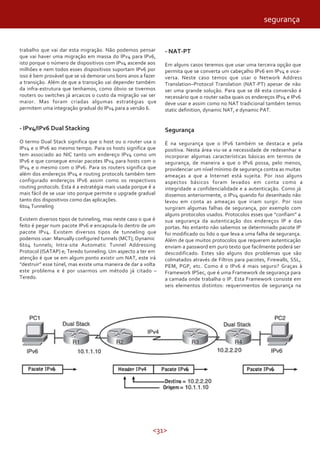 <31>
trabalho que vai dar esta migração. Não podemos pensar
que vai haver uma migração em massa do IPv4 para IPv6,
isto porque o número de dispositivos com IPv4 ascende aos
milhões e nem todos esses dispositivos suportam IPv6 por
isso é bem provável que se vá demorar uns bons anos a fazer
a transição. Além de que a transição vai depender também
da infra-estrutura que tenhamos, como óbvio se tivermos
routers ou switches já arcaicos o custo da migração vai ser
maior. Mas foram criadas algumas estratégias que
permitem uma integração gradual do IPv4 para a versão 6.
- IPv4/IPv6 Dual Stacking
O termo Dual Stack significa que o host ou o router usa o
IPv4 e o IPv6 ao mesmo tempo. Para os hosts significa que
tem associado ao NIC tanto um endereço IPv4 como um
IPv6 e que consegue enviar pacotes IPv4 para hosts com o
IPv4 e o mesmo com o IPv6. Para os routers significa que
além dos endereços IPv4 e routing protocols também tem
configurado endereços IPv6 assim como os respectivos
routing protocols. Esta é a estratégia mais usada porque é a
mais fácil de se usar isto porque permite o upgrade gradual
tanto dos dispositivos como das aplicações.
6to4 Tunneling
Existem diversos tipos de tunneling, mas neste caso o que é
feito é pegar num pacote IPv6 e encapsula-lo dentro de um
pacote IPv4. Existem diversos tipos de tunneling que
podemos usar: Manually configured tunnels (MCT); Dynamic
6to4 tunnels; Intra-site Automatic Tunnel Addressing
Protocol (ISATAP) e; Teredo tunneling. Um aspecto a ter em
atenção é que se em algum ponto existir um NAT, este irá
“destruir” esse túnel, mas existe uma maneira de dar a volta
este problema e é por usarmos um método já citado –
Teredo.
- NAT-PT
Em alguns casos teremos que usar uma terceira opção que
permita que se converta um cabeçalho IPv6 em IPv4 e vice-
versa. Neste caso temos que usar o Network Address
Translation–Protocol Translation (NAT-PT) apesar de não
ser uma grande solução. Para que se dê esta conversão é
necessário que o router saiba quais os endereços IPv4 e IPv6
deve usar e assim como no NAT tradicional também temos
static definition, dynamic NAT, e dynamic PAT.
Segurança
É na segurança que o IPv6 também se destaca e pela
positiva. Nesta área viu-se a necessidade de redesenhar e
incorporar algumas características básicas em termos de
segurança, de maneira a que o IPv6 possa, pelo menos,
providenciar um nível mínimo de segurança contra as muitas
ameaças a que a Internet está sujeita. Por isso alguns
aspectos básicos foram levados em conta como a
integridade a confidencialidade e a autenticação. Como já
dissemos anteriormente, o IPv4 quando foi desenhado não
levou em conta as ameaças que iriam surgir. Por isso
surgiram algumas falhas de segurança, por exemplo com
alguns protocolos usados. Protocolos esses que “confiam” a
sua segurança da autenticação dos endereços IP e das
portas. No entanto não sabemos se determinado pacote IP
foi modificado ou lido o que leva a uma falha de segurança.
Além de que muitos protocolos que requerem autenticação
enviam a password em puro texto que facilmente poderá ser
descodificado. Estes são alguns dos problemas que são
colmatados através de Filtros para pacotes, Firewalls, SSL,
PEM, PGP, etc. Como é o IPv6 é mais seguro? Graças à
Framework IPSec, que é uma Framework de segurança para
a camada onde trabalha o IP. Esta Framework consiste em
seis elementos distintos: requerimentos de segurança na
segurança
 