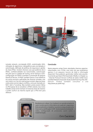 <32>
camada network, encriptação (ESP), autenticação (AH),
utilização de algoritmos criptográficos para encriptação e
autenticação, definição de políticas de segurança e gestão
da chave IPSec. Existem diversos usos que podemos dar á
IPSEC, confidencialidade nas transmissões, autenticação
dos peer para os updates de routing, server lookups e auto-
configuração em DHCP e também a prevenção de ataques
Denial-of-Service. O IPSEC também exerce a sua influência
em outros serviços e aplicações das diversas camadas, mas
nem todo é um mar de rosas porque existem algumas áreas
onde ainda ocorrem alguns conflitos, como por exemplo em
NAT, QoS e Tunneling. Mas também ainda existem falhas
no IPv6 apesar de se considerar o IPSEC estável, mas muito
trabalho ainda se tem de fazer em diversas áreas de maneira
a poder usufruir ao máximo aquilo que o IPv6 tem para
oferecer.
Conclusão
Neste pequeno artigo foram abordados diversos aspectos
relacionados com o IPv6, mas tudo isto que analisámos
apenas é um pequeno resumo de toda a informação
disponível. Para poderem aprofundar melhor este assunto
recomendo que leiam IPv6 Essentials O Reilly e o Chapter 13
- Internet Protocol Version 6 (IPv6) do Sybex CCNA Cisco
Certified Network Associate Study Guide Exam 640-802 6th
Edition. Podem também consultar o site
http://www.pt.ipv6tf.org/ .
Residente em Lisboa, Ciro Cardoso é um grande amante do
vasto mundo que é a informática em especial a segurança.
Está actualmente a trabalhar na próxima etapa do percurso
Cisco com a certificação CCNP. Gosta bastante da área de
redes, configuração de protocolos assim como a
implementação.
Ciro Cardoso
segurança
 