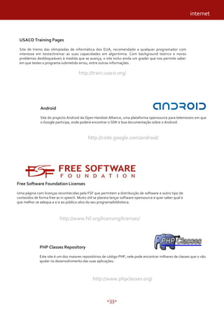 <33>
USACO Training Pages
Site de treino das olimpíadas de informática dos EUA, recomendado a qualquer programador com
interesse em testar/treinar as suas capacidades em algoritimia. Com background teórico e novos
problemas desbloqueáveis à medida que se avança, o site inclui ainda um grader que nos permite saber
em que testes o programa submetido errou, entre outras informações.
http://train.usaco.org/
Android
Site do projecto Android da Open Handset Alliance, uma plataforma opensource para telemóveis em que
o Google participa, onde poderá encontrar o SDK e boa documentação sobre o Android.
http://code.google.com/android/
Free Software Foundation Licenses
Uma página com licenças reconhecidas pela FSF que permitem a distribuição de software e outro tipo de
conteúdos de forma free as in speech. Muito útil se planeia lançar software opensource e quer saber qual a
que melhor se adequa a si e ao público-alvo do seu programa/biblioteca.
http://www.fsf.org/licensing/licenses/
PHP Classes Repository
Este site é um dos maiores repositórios de código PHP, nele pode encontrar milhares de classes que o vão
ajudar no desenvolvimento das suas aplicações.
http://www.phpclasses.org/
internet
 