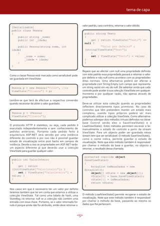 <5>
O protocolo HTTP é stateless, ou seja, cada pedido é
executado independentemente e sem conhecimento de
pedidos anteriores. Portanto cada pedido feito à
arquitectura ASP.NET será servido por uma instância
diferente do controlo e por isso não é possível guardar
estado de visualização entre post backs em campos de
instância. Devido a isso as propriedades em ASP.NET terão
um aspecto diferente já que deverão usar a colecção
ViewState para guardar qualquer valor:
valor padrão, caso contrário, retornar o valor obtido.
Repare que ao afectar com null uma propriedade definida
com este padrão essa propriedade passará a retornar o valor
por defeito e não null como acontece com as propriedades
ditas normais. Uma alternativa poderá ser afectar a
propriedade com String.Empty (um campo que representa
um string vazia) em vez de null. De salientar ainda que cada
controlo pode aceder á sua colecção ViewState em qualquer
momento e por qualquer razão, não apenas através de
propriedades.
Deve-se utilizar esta colecção quando as propriedades
reflectem directamente tipos primitivos. No caso de
controlos que têm pretendem manter um estado mais
complexo, usando tipos próprios poderá ser mais
complicado utilizar a colecção ViewState. Como alternativa
podemos sobrepor dois métodos virtuais definidos na classe
base Control sendo eles o SaveViewState() e o
LoadViewState(). Estes métodos permitem escrever e ler
manualmente o estado do controlo a partir da stream
ViewState. Para um objecto poder ser guardado nessa
stream tem que ser serializável. O método SaveViewState(),
como o nome indica, permite guardar o estado de
visualização. Note que este método também é responsável
por chamar o método da base e guardar, no objecto a
retornar, o resultado dessa chamada.
Como a classe Pessoa está marcada como serializável pode
ser guardada em ViewState:
public int ValorInteiro
{
get { return
(int)ViewState["ValorInteiro"]; }
set { ViewState["ValorInteiro"] =
value; }
}
[Serializable]
public class Pessoa
{
public string _nome;
public int _idade;
public Pessoa(string nome, int
idade)
{
_nome = nome;
_idade = idade;
}
}
Pessoa p = new Pessoa("Vitor", 25);
ViewState["Cliente"] = p;
Lembre-se que terá de efectuar a respectiva conversão
quando necessitar de obter o valor guardado.
Pessoa p = (Pessoa)
ViewState["Cliente"];
Nos casos em que é necessário ter um valor por defeito
teremos também que ter em conta que estamos a utilizar a
colecção ViewState. Tal como uma tabela de hash, uma
StateBag irá retornar null se a colecção não contém uma
entrada com essa chave. Portanto, se o valor retornado for
nulo é porque ainda não foi atribuído, então deve retornar o
public string Texto
{
get { return ViewState["Texto"] ==
null ?
"Valor por Defeito" :
(string)ViewState["Text"];
}
set { ViewState["Texto"] = value;
}
}
protected override object
SaveViewState()
{
ArrayList OsMeusDados = new
ArrayList();
object[] vState = new object[2];
vState[0] = base.SaveViewState();
vState[1] = OsMeusDados;
return vState;
}
O método LoadViewState() permite recuperar o estado de
visualização. Note que este método também é responsável
por chamar o método da base, passando ao mesmo os
dados que lhe pertencem.
tema de capa
 