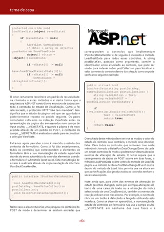 <6>
O leitor certamente reconhece um padrão de recursividade
na chamada a estes métodos e é desta forma que a
arquitectura ASP.NET constrói uma estrutura de dados com
todo o conteúdo de estado de visualização. Como já foi
referenciado, o protocolo HTTP “não tem memória”. Isso
significa que o estado da página terá que ser guardado e
posteriormente reposto no pedido seguinte. Os pares
nome/valor colocados na colecção ViewState antes da
apresentação da página são armazenados num campo de
input oculto, __VIEWSTATE, e quando a página é de novo
acedida através de um pedido de POST, o conteúdo do
campo __VIEWSTATE é analisado e usado para reconstituir
a colecção ViewState.
Falta-nos agora perceber como é mantido o estado dos
controlos de formulário. Como já foi dito anteriormente,
todos os controlos que correspondem a elementos de
formulário têm a sua manutenção de estado suportada
através do envio automático do valor dos elementos quando
o formulário é submetido (post back). Esta manutenção de
estado é realizada através da implementação da interface
IPostBackDataHandler.
correspondem a controlos que implementam
IPostBackDataHandler e de seguida é invocado o método
LoadPostData para todos esses controlos. A string
postDataKey, passado como argumento, contém o
identificador único associado ao controlo, que pode ser
usado para indexar sobre postCollection para localizar o
valor corrente do controlo dentro da colecção como se pode
verificar no seguinte exemplo:
protected override void
LoadViewState(object savedState)
{
if (savedState != null)
{
ArrayList OsMeusDados;
// Obter o array de objectos
guardados em SaveViewState
object[] vState =
(object[])savedState;
if (vState[0] != null)
base.LoadViewState(vState[0]);
if (vState[1] != null)
OsMeusDados =
(ArrayList)vState[1];
}
}
public interface IPostBackDataHandler
{
bool LoadPostBackData(string
postDataKey, NameValueCollection
postCollection);
void RaisePostDataChangedEvent();
}
Neste caso a arquitectura faz uma pesquisa no conteúdo do
POST de modo a determinar se existem entradas que
public virtual bool
LoadPostData(string postDataKey,
NameValueCollection postCollection) {
string valorAntigo = Text;
string valorNoPOST =
postCollection[postDataKey];
if
(!valorAntigo.Equals(valorNoPOST)){
Text = valorNoPOST;
return true;
}
return false;
}
O resultado deste método deve ser true se mudou o valor do
estado do controlo, caso contrário, o método deve devolver
false. Para todos os controlos que retornam true neste
método é chamado o RaisePostDataChangedEvent de cada
um desses controlos de modo a poderem ser desencadeados
eventos de alteração de estado. O leitor repare que o
carregamento de dados de POST ocorre em duas fases, o
método LoadPostData ocorre antes do método de Load da
página e o método de RaisePostDataChangedEvent ocorre
depois do método de Load. Isto permite que na altura em
que as notificações são geradas todos os controlos tenham o
seu estado reposto.
Note ainda que, para além dos eventos de alteração de
estado (eventos changed), como por exemplo alterações do
texto de uma caixa de texto ou a alteração do índice
seleccionado de uma DropDownList, também os eventos de
reacção utilizam este mecanismo. Por exemplo, o evento de
click de um botão é detectado e lançado utilizando esta
interface. Como se deve ter apercebido, a manutenção de
estado de controlos de formulário não usa o campo oculto
__VIEWSTATE em nenhuma das suas fases e é
tema de capa
 