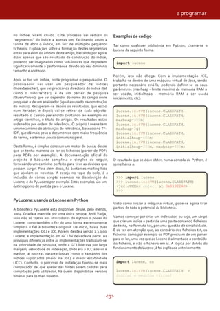 <9>
no índice recém criado. Este processo vai reduzir os
“segmentos” do índice a apenas um, facilitando assim a
tarefa de abrir o índice, em vez de múltiplos pequenos
ficheiros. Explicações sobre a formação destes segmentos
estão para além do âmbito deste artigo, bastando por agora
dizer apenas que são resultado da construção do índice,
podendo ser imaginados como sub-índices que degradam
significativamente a performance devido ao seu diminuto
tamanho e conteúdo.
Após se ter um índice, resta programar o pesquisador. O
pesquisador vai usar um pesquisador de índices
(IndexSearcher), que vai precisar da directoria do índice (tal
como o IndexWriter), e de um parser da pesquisa
(QueryParser), que vai depender do nome do campo onde
pesquisar e de um analisador (igual ao usado na construção
do índice). Recuperam-se depois os resultados, que estão
num iterador, e depois vai-se retirar de cada objecto-
resultado o campo pretendido (voltando ao exemplo do
artigo científico, o título do artigo). Os resultados estão
ordenados por ordem de relevância. O próprio Lucene tem
um mecanismo de atribuição de relevância, baseado no TF-
IDF, que dá mais peso a documentos com maior frequência
do termo, e a termos pouco comuns no geral.
Desta forma, é simples construir um motor de busca, desde
que se tenha maneira de ler os ficheiros (parser de PDFs
para PDFs por exemplo). A documentação oficial do
projecto é bastante completa e simples de seguir,
fornecendo um caminho perfeito para tirar as dúvidas que
possam surgir. Para além disso, há bastantes mailing-lists
que ajudam os novatos. A cereja no topo do bolo, é a
inclusão de vários scripts exemplo na distribuição do
Lucene, e do PyLucene por exemplo. Estes exemplos são um
óptimo ponto de partida para o Lucene.
PyLucene: usando o Lucene em Python
A biblioteca PyLucene está disponível desde, pelo menos,
2004. Criada e mantida por uma única pessoa, Andi Vadja,
veio não só trazer aos utilizadores de Python o poder do
Lucene, como também o fez de uma forma extremamente
simplista e fiel à biblioteca original. De início, havia duas
implementações: GCJ e JCC. Porém, desde a versão 2.3.0 do
Lucene, a implementação em GCJ foi deixada de parte. As
principais diferenças entre as implementações traduziam-se
na velocidade de pesquisa, onde a GCJ liderava por larga
margem, velocidade de indexação, onde era a JCC a levar a
melhor, e noutras características como o tamanho dos
índices suportados (maior na JCC) e maior estabilidade
(JCC). Contudo, o processo de instalação tornou-se mais
complicado, daí que apesar das fontes serem cedidas para
compilação pelo utilizador, há quem disponibilize versões
binárias para os mais novatos.
Exemplos de código
Tal como qualquer biblioteca em Python, chama-se o
Lucene da seguinte forma:
import lucene
Porém, isto não chega. Com a implementação JCC,
trabalha-se dentro de uma máquina virtual de Java, sendo
portanto necessário criá-la, podendo definir-se os seus
parâmetros (maxheap - limite máximo de memoria RAM a
ser usado, initialheap - memória RAM a ser usada
inicialmente, etc):
lucene.initVM(lucene.CLASSPATH)
lucene.initVM(lucene.CLASSPATH,
maxheap=800m)
lucene.initVM(lucene.CLASSPATH,
maxheap=2g)
lucene.initVM(lucene.CLASSPATH,
initialheap=800m)
lucene.initVM(lucene.CLASSPATH,
initialheap=200m, maxheap=800m)
O resultado que se deve obter, numa consola de Python, é
semelhante a:
>>> import lucene
>>> lucene.initVM(lucene.CLASSPATH)
<jcc.JCCEnv object at 0x8192240>
>>>
Visto como iniciar a máquina virtual, pode-se agora tirar
partido de todo o potencial da biblioteca.
Vamos começar por criar um indexador, ou seja, um script
que crie um indíce a partir de uma pasta contendo ficheiros
de texto, no formato txt, por uma questão de simplicidade.
É de ter em atenção que, ao contrário dos ficheiros txt, os
ficheiros como por exemplo os PDF precisam de um parser
para os ler, uma vez que ao Lucene é alimentado o conteúdo
do ficheiro, e não o ficheiro em si. A lógica por detrás do
funcionamento do Lucene já foi explicada anteriormente.
import lucene, os
lucene.initVM(lucene.CLASSPATH) #
Iniciar a máquina virtual
a programar
 