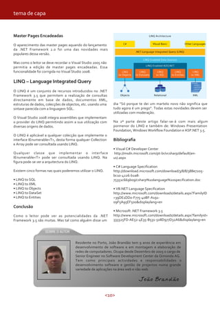 <10>
Master Pages Encadeadas
O aparecimento das master pages aquando do lançamento
da .NET Framework 2.0 foi uma das novidades mais
populares dessa versão.
Mas como o leitor se deve recordar o Visual Studio 2005 não
permitia a edição de master pages encadeadas. Essa
funcionalidade foi corrigida no Visual Studio 2008.
LINQ – Language Integrated Query
O LINQ é um conjunto de recursos introduzidos no .NET
Framework 3.5 que permitem a realização de consultas
directamente em base de dados, documentos XML,
estruturas de dados, colecções de objectos, etc. usando uma
sintaxe parecida com a linguagem SQL.
O Visual Studio 2008 integra assemblies que implementam
o provider do LINQ permitindo assim a sua utilização com
diversas origens de dados.
O LINQ é aplicável a qualquer colecção que implemente o
interface IEnumerable<T>, desta forma qualquer Collection
e Array pode ser consultada usando LINQ.
Qualquer classe que implementar o interface
IEnumerable<T> pode ser consultada usando LINQ. Na
figura pode-se ver a arquitectura do LINQ.
Existem cinco formas nas quais poderemos utilizar o LINQ.
• LINQ to SQL
• LINQ to XML
• LINQ to Objects
• LINQ to DataSet
• LINQ to Entities
Conclusão
Como o leitor pode ver as potencialidades da .NET
Framework 3.5 são muitas. Mas tal como alguém disse um
dia “Só porque te dei um martelo novo não significa que
tudo agora é um prego”. Todas estas novidades devem ser
utilizadas com moderação.
Na 2ª parte deste artigo falar-se-á com mais algum
pormenor do LINQ e também de: Windows Presentation
Foundation, Windows Workflow Foundation e ASP.NET 3.5.
Bibliografia
• Visual C# Developer Center
http://msdn.microsoft.com/pt-br/vcsharp/default(en-
us).aspx
• C# Language Specification
http://download.microsoft.com/download/3/8/8/388e7205-
bc10-4226-b2a8-
75351c669b09/csharp%20language%20specification.doc
• VB.NET Language Specification
http://www.microsoft.com/downloads/details.aspx?FamilyID
=39DE1DD0-F775-40BF-A191-
09F5A95EF500&displaylang=en
• Microsoft .NET Framework 3.5
http://www.microsoft.com/downloads/details.aspx?familyid=
333325FD-AE52-4E35-B531-508D977D32A6&displaylang=en
tema de capa
Residente no Porto, João Brandão tem 9 anos de experiência em
desenvolvimento de software e em montagem e elaboração de
redes de computadores. Ocupa desde Dezembro de 2005 o cargo de
Senior Engineer no Software Development Center da Qimonda AG.
Tem como principais actividades e responsabilidades o
desenvolvimento software e gestão de projectos numa grande
variedade de aplicações na área web e não web.
João Brandão
 
