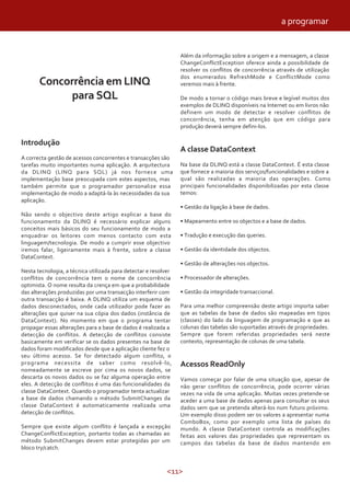 <11>
Concorrência em LINQ
para SQL
Introdução
A correcta gestão de acessos concorrentes e transacções são
tarefas muito importantes numa aplicação. A arquitectura
da DLINQ (LINQ para SQL) já nos fornece uma
implementação base preocupada com estes aspectos, mas
também permite que o programador personalize essa
implementação de modo a adaptá-la às necessidades da sua
aplicação.
Não sendo o objectivo deste artigo explicar a base do
funcionamento da DLINQ é necessário explicar alguns
conceitos mais básicos do seu funcionamento de modo a
enquadrar os leitores com menos contacto com esta
linguagem/tecnologia. De modo a cumprir esse objectivo
iremos falar, ligeiramente mais à frente, sobre a classe
DataContext.
Nesta tecnologia, a técnica utilizada para detectar e resolver
conflitos de concorrência tem o nome de concorrência
optimista. O nome resulta da crença em que a probabilidade
das alterações produzidas por uma transacção interferir com
outra transacção é baixa. A DLINQ utiliza um esquema de
dados desconectados, onde cada utilizador pode fazer as
alterações que quiser na sua cópia dos dados (instância de
DataContext). No momento em que o programa tentar
propagar essas alterações para a base de dados é realizada a
detecção de conflitos. A detecção de conflitos consiste
basicamente em verificar se os dados presentes na base de
dados foram modificados desde que a aplicação cliente fez o
seu último acesso. Se for detectado algum conflito, o
programa necessita de saber como resolvê-lo,
nomeadamente se escreve por cima os novos dados, se
descarta os novos dados ou se faz alguma operação entre
eles. A detecção de conflitos é uma das funcionalidades da
classe DataContext. Quando o programador tenta actualizar
a base de dados chamando o método SubmitChanges da
classe DataContext é automaticamente realizada uma
detecção de conflitos.
Sempre que existe algum conflito é lançada a excepção
ChangeConflictException, portanto todas as chamadas ao
método SubmitChanges devem estar protegidas por um
bloco try/catch.
Além da informação sobre a origem e a mensagem, a classe
ChangeConflictException oferece ainda a possibilidade de
resolver os conflitos de concorrência através de utilização
dos enumerados RefreshMode e ConflictMode como
veremos mais à frente.
De modo a tornar o código mais breve e legível muitos dos
exemplos de DLINQ disponíveis na Internet ou em livros não
definem um modo de detectar e resolver conflitos de
concorrência, tenha em atenção que em código para
produção deverá sempre defini-los.
A classe DataContext
Na base da DLINQ está a classe DataContext. É esta classe
que fornece a maioria dos serviços/funcionalidades e sobre a
qual são realizadas a maioria das operações. Como
principais funcionalidades disponibilizadas por esta classe
temos:
• Gestão da ligação à base de dados.
• Mapeamento entre os objectos e a base de dados.
• Tradução e execução das queries.
• Gestão da identidade dos objectos.
• Gestão de alterações nos objectos.
• Processador de alterações.
• Gestão da integridade transaccional.
Para uma melhor compreensão deste artigo importa saber
que as tabelas da base de dados são mapeadas em tipos
(classes) do lado da linguagem de programação e que as
colunas das tabelas são suportadas através de propriedades.
Sempre que forem referidas propriedades será neste
contexto, representação de colunas de uma tabela.
Acessos ReadOnly
Vamos começar por falar de uma situação que, apesar de
não gerar conflitos de concorrência, pode ocorrer várias
vezes na vida de uma aplicação. Muitas vezes pretende-se
aceder a uma base de dados apenas para consultar os seus
dados sem que se pretenda alterá-los num futuro próximo.
Um exemplo disso podem ser os valores a apresentar numa
ComboBox, como por exemplo uma lista de países do
mundo. A classe DataContext controla as modificações
feitas aos valores das propriedades que representam os
campos das tabelas da base de dados mantendo em
a programar
 