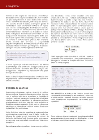 <12>
são detectados vamos tentar perceber como está
implementado. Quando é realizada a chamada ao método
SubmitChanges é gerado código SQL para realizar a
persistência dos dados na base de dados. Quando for
necessário realizar uma actualização dos dados na base de
dados não é enviado apenas a chave primária da tabela na
cláusula where mas também todas as colunas que irão
participar na detecção de conflitos. A detecção de conflitos
é realizada enviando na cláusula where os valores originais
das colunas, detectando-se assim eventuais mudanças.
Nada melhor que um exemplo para ficarmos realmente a
perceber o comportamento. Vamos imaginar que temos
uma tabela Cliente com dois campos: Nome (chave
primária) e Cidade.
memória o valor original e o valor actual. A manutenção
desses dois valores e o processo de detectar alterações tem
um peso computacional. A classe DataContext controla
ainda a identidade dos objectos, cada vez que é realizada
uma consulta á base de dados, o serviço de gestão de
identidade da classe DataContext verifica se um objecto
com a mesma identidade já foi devolvido numa consulta
anterior. Se assim for, a DataContext irá retornar o valor
armazenado na cache interna em vez de o obter da base de
dados. Esta gestão de identidade também tem um peso
computacional. No caso de pretender apenas dados para
leitura pode suprimir estes pesos computacionais e obter daí
um aumento de performance na aplicação. Para obter este
efeito deverá ser afectada a propriedade
ObjectTrackingEnabled da DataContext com falso. Esta
afectação indica à framework que não precisa de detectar
alterações nos dados nem fazer gestão de identidade.
DatabaseDataContext dataContext = new
DatabaseDataContext();
dataContext.ObjectTrackingEnabled =
false;
O leitor repare que se fizer uma chamada ao método
SubmitChanges será gerada uma excepção visto que não
existem alterações a submeter. Será ainda lançada uma
excepção caso a propriedade seja afectada com falso após a
execução de uma query.
Nota: Ao afectar ObjectTrackingEnabled com falso o valor
da propriedade DeferredLoadingEnabled será ignorado e
inferido como falso.
Detecção de Conflitos
Existem dois métodos para realizar a detecção de conflitos
de concorrência. Se existir alguma propriedade marcada
com o atributo IsVersion a verdadeiro, a detecção de
conflitos é realizada apenas com base na chave primária da
tabela e no valor dessa coluna. Se não existir nenhuma
propriedade com o atributo IsVersion como verdadeiro, a
DLINQ permite ao programador definir quais as colunas que
participam na detecção de conflitos através do atributo
UpdateCheck das propriedades.
Nota: O atributo IsVersion especifica se uma propriedade
que representa uma coluna da base de dados contém um
número de versão ou um timestamp do registo. As
definições de UpdateCheck da classe serão ignoradas na
presença de uma propriedade marcada com IsVersion a
verdadeiro.
De modo a percebermos melhor a forma como os conflitos
Como operação iremos actualizar o valor de Cidade do
cliente Vítor para Torres Vedras. Como podemos observar, a
detecção de conflitos é realizada enviando na cláusula
where os valores originais:
UPDATE [dbo].[Cliente]
SET [Cidade] = @p2
WHERE ([Nome] = @p0) AND ([Cidade] =
@p1)
-- @p0: Input NChar (Size = 10; Prec =
0; Scale = 0) [Vítor]
-- @p1: Input NChar (Size = 10; Prec =
0; Scale = 0) [Lisboa]
-- @p2: Input NChar (Size = 10; Prec =
0; Scale = 0) [Torres Vedras]
Para exemplificar a detecção de conflitos usando uma
coluna de versão/timestamp foi adicionado um campo com
o nome Version à tabela e definido o atributo IsVersion
como verdadeiro na propriedade da DataContext que o
representa.
Como podemos observar no exemplo seguinte a detecção é
agora realizada utilizando apenas na cláusula where a chave
primária e a propriedade marcada como IsVersion.
a programar
 