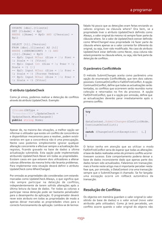<13>
falado há pouco que as detecções eram feitas enviando os
valores originais na cláusula where? Ora bem, se a
propriedade tiver o atributo UpdateCheck definido como
Always, o valor original da mesma irá sempre fazer parte da
cláusula where. Se o valor de UpdateCheck estiver definido
como WhenChanged essa propriedade irá fazer parte da
cláusula where apenas se o valor corrente for diferente do
original, ou seja, tiver sido modificado. No caso do atributo
UpdateCheck estar definido como Never, essa coluna não
estará presente na cláusula where, ou seja, não fará parte da
detecção de conflitos .
O parâmetro ConflictMode
O método SubmitChanges aceita como parâmetro uma
opção do enumerado ConflictMode, que tem dois valores
possíveis: ContinueOnConflict e FailOnFirstConflict. A opção
ContinueOnConflict, define que todas as actualizações serão
tentadas, os conflitos que ocorrerem serão reunidos numa
colecção e retornados no fim do processo. A opção
FailOnFirstConflict, que é a opção por omissão, define que
as actualizações deverão parar imediatamente após o
primeiro conflito.
Apesar de, na maioria das situações, a melhor opção ser
informar o utilizador que existe um conflito de concorrência
e disponibilizar mecanismos para a resolver, podem existir
cenários em que a concorrência não é uma preocupação.
Neste caso podemos simplesmente ignorar qualquer
alteração concorrente e efectuar sempre a actualização dos
registos, ficando gravado na base de dados a ultima
actualização submetida. Esta opção pode implementada
atribuindo UpdateCheck.Never em todas as propriedades.
Existem casos em que estarem dois utilizadores a alterar
colunas diferentes da mesma linha não levanta problemas.
Para implementar esta situação deverá definir o atributo
UpdateCheck como WhenChanged.
Por omissão as propriedades são consideradas com estando
marcadas como UpdateCheck.Always, o que significa que
irão sempre participar na detecção de conflitos,
independentemente de terem sofrido alterações após a
última leitura da base de dados. Ter todas as colunas a
participar nessa detecção pode ser bastante penalizador
para o desempenho da aplicação. O programador deverá
rever este atributo em todas as propriedades de modo a
apenas deixar marcadas as propriedades vitais para o
correcto funcionamento da aplicação. Lembra-se de termos
UPDATE [dbo].[Cliente]
SET [Cidade] = @p2
WHERE ([Nome] = @p0) AND ([Version] =
@p1)
SELECT [t1].[Version]
FROM [dbo].[Cliente] AS [t1]
WHERE ((@@ROWCOUNT) > 0) AND
([t1].[Nome] = @p3)
-- @p0: Input NChar (Size = 10; Prec =
0; Scale = 0) [Vítor]
-- @p1: Input Int (Size = 0; Prec = 0;
Scale = 0) [1]
-- @p2: Input NChar (Size = 10; Prec =
0; Scale = 0) [Torres Vedras]
-- @p3: Input NChar (Size = 10; Prec =
0; Scale = 0) [Vítor]
O atributo UpdateCheck
Como já vimos, podemos realizar a detecção de conflitos
através do atributo UpdateCheck. Exemplo:
[Column(DbType =
"nvarchar(50)",UpdateCheck =
UpdateCheck.WhenChanged)]
public string Nome;
try
{
dataContext.SubmitChanges(ConflictMode.
ContinueOnConflict);
}
catch (ChangeConflictException){ (… )
}
O leitor tenha em atenção que ao utilizar o modo
FailOnFirstConflict seria de esperar que todas as alterações
á base de dados realizadas antes do primeiro conflito acorrer
tivessem sucesso. Este comportamento poderia deixar a
base de dados inconsistente dado que apenas parte dos
dados teriam sido actualizados. Falaremos em transacções
mais à frente neste artigo mas é importante perceber nesta
fase que, por omissão, o DataContext cria uma transacção
sempre que o SubmitChanges é chamado. Se for lançada
uma excepção ocorre um rollback automático da
transacção.
Resolução de Conflitos
Os objectos em memória guardam o valor original (o valor
obtido da base de dados) e o valor actual (novo valor
atribuído pelo utilizador). Como já terá percebido, um
conflito ocorre quando o valor original do objecto não
a programar
 