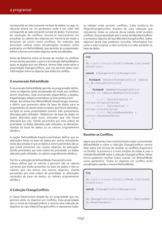<14>
corresponde ao valor presente na base de dados, ou seja, na
cláusula where vai um parâmetro onde o seu valor não
corresponde ao valor presente na base de dados. O processo
de resolução de conflitos resume-se basicamente em
actualizar os valores dos objectos em memória de modo a
deixarem de existir estes conflitos. Os métodos que
permitem realizar estas actualizações recebem como
parâmetro um RefreshMode, que permite ao programador
definir a forma como estes objectos serão actualizados.
Antes de falarmos sobre as formas de resolver os conflitos
iremos tentar perceber o que é o enumerado RefreshMode e
quais as opções que nos oferece. Iremos falar ainda sobre a
propriedade ChangeConflicts, que nos permite obter mais
informações sobre os objectos que estão em conflito.
O enumerado RefreshMode
O enumerado RefreshMode permite ao programador definir
como os objectos serão actualizados de modo aos conflitos
serem resolvidos. Este enumerado disponibiliza 3 opções,
KeepChanges, KeepCurrentValues ou OverwriteCurrent
Values. Ao utilizarmos RefreshMode.KeepChanges estamos
a definir que queremos obter da base de dados para as
propriedades da classe todos os dados que foram alterados,
excepto se essas propriedades tiverem sido previamente
alteradas pelo utilizador. Obteremos da base de dados os
dados alterados pelo outro utilizador que não foram
alterados por nós. (Serão persistidos por esta ordem de
prioridade: os dados alterados pelo utilizador, as alterações
obtidas da base de dados ou os valores originalmente
obtidos.)
A opção RefreshMode.KeepCurrentValues define que as
alterações feitas na base de dados por outros utilizadores
serão descartadas e que os dados a serem persistidos são os
que estão presentes nos nossos objectos da aplicação.
(Serão persistidos por esta ordem de prioridade: os dados
alterados pelo utilizador, os valores originalmente obtidos.)
Por fim a utilização de RefreshMode.OverwriteCurrent
Values define que os valores a persistir são os valores
correntes que estão presentes na base de dados e não os
valores que nós temos nos nossos objectos. (Serão
persistidos por esta ordem de prioridade: as alterações
recebidos da base de dados, os valores originalmente
obtidos.)
A Colecção ChangeConflicts
A classe DataContext dispõe de um propriedade que nos
permite obter os objectos em conflitos. Essa propriedade
tem o nome de ChangeConflicts e retorna uma colecção de
objectos do tipo ObjectChangeConflict e representa todas
as tabelas onde existem conflitos. Cada instância de
ObjectChangeConflict dispões de uma colecção que
representa todas as colunas dessa tabela onde existem
conflitos. Essa propriedade tem o nome de MemberConflicts
e armazena objectos do tipo MemberChangeConflict. Sobre
objectos deste tipo podemos consultar informações tais
como o valor original, o valor corrente e o valor presente na
base de dados.
Resolver os Conflitos
Agora que já temos mais conhecimentos sobre o enumerado
RefreshMode e sobre a colecção ChangeConflicts iremos
falar sobre três formas de resolver os conflitos disponíveis
na DLINQ. A primeira e a mais simples de todas é usar o
método ResolveAll sobre a colecção ChangeConflicts. Desta
forma podemos resolver todos usando um RefreshMode
como parâmetro. Todos os objectos em conflito serão
actualizados usando o mesmo RefreshMode.
try
{
db.SubmitChanges(ConflictMode.ContinueO
nConflict);
}
catch (ChangeConflictException)
{
foreach (ObjectChangeConflict tabela
in db.ChangeConflicts)
{
foreach (MemberChangeConflict
coluna in tabela.MemberConflicts)
{
object ValorOriginal =
coluna.OriginalValue;
object ValorActual =
coluna.CurrentValue;
object ValorNaBaseDados =
coluna.DatabaseValue;
}
}
}
try
{
db.SubmitChanges(ConflictMode.ContinueO
nConflict);
}
catch (ChangeConflictException)
{
db.ChangeConflicts.ResolveAll(RefreshMo
de.KeepChanges);
}
a programar
 