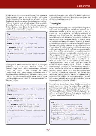 <15>
Se desejarmos um comportamento diferente para cada
tabela podemos usar o método Resolve sobre cada
ObjectChangeConflict. Como já foi referido, a classe
DataContext guarda numa colecção os objectos em conflito.
Podemos percorrer essa colecção através da propriedade
ChangeConflicts e definir o RefreshMode para cada um
desses objectos. Cada ObjectChangeConflict representa
uma tabela da base de dados em conflito.
Como o leitor se apercebeu, a forma de resolver os conflitos
é bastante simples, podendo o programador decidir até que
nível de profundidade pretende ir.
Transacções
O controlo de transacções serve para garantir a integridade
dos dados, isso significa que através dele podemos ter a
certeza de que todos os dados serão gravados na base de
dados. Em caso de eventual falha nalgum momento da
gravação todo o processo volta ao estado inicial, sem
inserções parciais. Ao ocorrer um erro durante o processo é
realizado um rollback e nada é gravado na base de dados.
Ao completar o processo com sucesso, a transacção gera um
commit e grava os dados na base de dados. Como podemos
observar, nos exemplos até agora apresentados, nunca ouve
a preocupação de implementar um modelo transaccional de
modo a que, na ocorrência de conflitos, os registos gravados
antes de o conflito ocorrer voltem ao estado inicial. Esta
situação poderia deixar a base de dados inconsistente já que
alguns registos seriam gravados e outros não. De modo a
resolver este problema, por omissão, a classe DataContext
cria uma transacção quando o método SubmitChanges é
chamado. Caso ocorra algum conflito é feito rollback
automaticamente sobre a transacção. No modo de
transacção implícita é verificado se a chamada ao método
SubmitChanges é realizada no contexto de uma transacção
ou se a propriedade Transaction da classe DataContext está
afectada com uma transacção local iniciada pelo utilizador.
Irá utilizar a primeira que encontrar. Caso não encontre
nenhuma é iniciada uma nova transacção para executar os
comandos SQL gerados. Se todos os comandos correrem
com sucesso a DLINQ faz commit à transacção e retorna.
Caso exista algum conflito faz rollback.
Como o leitor já percebeu a classe DataContext tem uma
propriedade com o nome Transaction. Esta propriedade
permite ao programador definir qual a transacção a utilizar
nas comunicações com a base de dados. O programador é
responsável pela criação, commit, rollback e libertação dos
recursos dessa transacção e só pode utiliza-la no contexto
da própria instância de DataContext.
Se desejarmos refinar ainda mais o método de resolução
podemos usar o método Resolve sobre cada
MemberChangeConflict e definir o RefreshMode para cada
coluna da tabela. Cada objecto da classe
ObjectChangeConflict dispõe de uma propriedade com o
nome de MemberChangeConflicts que nos dá acesso a uma
colecção de objectos em conflito. Cada objecto desta
colecção representa uma coluna de uma tabela da base de
dados em conflito.
try
{
db.SubmitChanges(ConflictMode.ContinueO
nConflict);
}
catch (ChangeConflictException)
{
foreach (ObjectChangeConflict tabela
in db.ChangeConflicts)
{
tabela.Resolve(RefreshMode.KeepChanges)
;
}
}
try
{
db.SubmitChanges(ConflictMode.ContinueO
nConflict);
}
catch (ChangeConflictException)
{
foreach (ObjectChangeConflict tabela
in db.ChangeConflicts)
{
foreach (MemberChangeConflict
coluna in tabela.MemberConflicts)
{
coluna.Resolve(RefreshMode.KeepChanges)
;
//
coluna.Resolve(coluna.OriginalValue);
}
}
}
try {
dataContext.Connection.Open();
dataContext.Transaction = data
Context.Connection.BeginTransaction();
dataContext.SubmitChanges(ConflictMode.
ContinueOnConflict);
dataContext.Transaction.Commit();
}
catch (ChangeConflictException) {
dataContext.Transaction.Rollback();
}
a programar
 