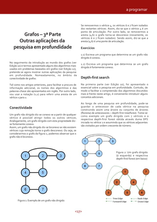 <17>
Grafos – 3ª Parte
Outras aplicações da
pesquisa em profundidade
No seguimento da introdução ao mundo dos grafos (ver
Edição 10) e termos apresentado alguns dos algoritmos mais
usados em problemas baseados em grafos (ver Edição 12),
pretende-se agora mostrar outras aplicações da pesquisa
em profundidade. Nomeadamente, no âmbito da
conectividade de grafos.
Tal como nos artigos anteriores, para facilitar a procura de
informação adicional, os nomes dos algoritmos e das
palavras-chave são apresentados em inglês. Por outro lado,
vou usar a notação (v,u) para referir uma aresta de um
vértice v para u.
Conectividade
Um grafo não dirigido diz-se conexo se a partir de qualquer
vértice é possível atingir todos os outros vértices.
Analogamente, um grafo dirigido com esta propriedade diz-
se fortemente conexo.
Assim, um grafo não dirigido diz-se biconexo se não existem
vértices cuja remoção torna o grafo desconexo. Ou seja, se
considerarmos o grafo da figura 1, podemos observar que o
grafo não é biconexo.
Figura 1: Exemplo de um grafo não dirigido
Se removermos o vértice 4, os vértices 6 e 7 ficam isolados
dos restantes vértices. Assim, diz-se que o vértice 4 é um
ponto de articulação. Por outro lado, se removermos a
aresta (4,6) o grafo torna-se desconexo (novamente, os
vértices 6 e 7 ficam isolados). Sendo assim, diz-se que a
aresta (4,6) é uma ponte de articulação.
Exercícios
1.1) Escreva um programa que determina se um grafo não
dirigido é conexo.
1.2) Escreva um programa que determina se um grafo
dirigido é fortemente conexo.
Depth-first search
Na primeira parte (ver Edição 10), foi apresentado o
essencial sobre a pesquisa em profundidade. Contudo, de
modo a facilitar a compreensão dos algoritmos discutidos
mais à frente neste artigo, é conveniente introduzir alguns
conceitos adicionais.
Ao longo de uma pesquisa em profundidade, pode-se
guardar o antecessor de cada vértice na pesquisa
construindo assim uma árvore ou conjunto de árvores
(floresta) de antecessores – depth-first tree/forest. Tome-se
como exemplo um grafo dirigido com 7 vértices e a
respectiva depth-first forest obtida através duma DFS
iniciada no vértice 1 e assumindo que os vértices adjacentes
são visitados por ordem crescente de número.
Figura 2: Um grafo dirigido
(à esquerda) e respectiva
depth-first forest (em baixo)
a programar
 