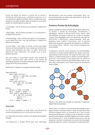 <18>
devidamente o tipo das arestas encontradas. Dica: use
convenientemente os tempos de descoberta e de fim de
processamento dos vértices.
Pontos e Pontes de Articulação
Agora o problema é dado um grafo não dirigido, determinar
os pontos e pontes de articulação. Inicialmente, a
abordagem natural é utilizar força bruta: retirar cada
vértice/aresta do grafo e verificar se o grafo se mantém
conexo. Esta abordagem teria um tempo de execução de
O(V*(V+E)) e O(E*(V+E)), respectivamente. Será que
podemos fazer melhor? Felizmente, sim! É possível
determinar os pontos e pontes de articulação em simultâneo
e em tempo linear – O(V+E) - com recurso à pesquisa em
profundidade.
O algoritmo consiste numa pesquisa em profundidade,
marcando os tempos de descoberta dos vértices tal como
apresentado anteriormente. Ao longo da DFS, para cada
vértice v, é determinado qual é o vértice w possível atingir a
partir de v (ao encontrar uma aresta para um vértice já
visitado, é usado o tempo de descoberta desse vértice, mas
este não é revisitado), com menor tempo de descoberta
(low[v]=d[w]).
Assim, ao atingir um vértice u a partir de um vértice v
através de uma aresta (v,u), o antecessor (pai) de u é v e
(v,u) pertence à depth-first forest. Assim, considerando uma
pesquisa num grafo dirigido, todas as arestas (v,u) do grafo
podem ser classificadas em 4 tipos [1]:
1.Tree Edge – são as arestas que pertencem à depth-first
forest.
2.Back Edge – são as arestas que ligam v a um antecessor u
na depth-first tree de v.
3.Forward Edge – são as arestas que ligam v a um sucessor u
numa depth-first tree, mas não pertencem à depth-first
forest (ver exemplo).
4.Cross Edge – são todas as outras arestas que ligam
vértices da mesma depth-first tree, desde que nenhum dos
vértices seja antecessor do outro, ou ligam vértices de
depth-first trees diferentes. Ver arestas (5,2) e (7,6),
respectivamente.
Por outro lado, é conveniente manter uma variável de
tempo e guardar para cada vértice o seu tempo de
descoberta (quando é iniciada a pesquisa nesse vértice) e o
tempo de fim de processamento.
Sendo assim, chegamos ao seguinte pseudo-código:
SearchGraph()
Para cada vértice v
marcar v como não visitado
pai[v] = nil
tempo = 0
Para cada vértice v
Se v não foi visitado
DFS(v)
DFS(v)
marcar v como visitado
d[v] = tempo = tempo + 1
Para cada u adjacente a v
Se u não foi visitado
pai[u] = v
DFS(u)
f[v] = tempo = tempo + 1
Exercícios
2.1) Em que condições se pode obter uma floresta de
árvores de antecessores, em vez de uma única árvore?
2.2) Que tipos de arestas existem num grafo não dirigido?
Porquê?
2.3) Reescreva a função DFS() para que classifique
Figura 3: Um grafo não dirigido (à esquerda) e respectiva
depth-first tree (à direita)
Sendo assim, um vértice v é um ponto de articulação se tem
algum sucessor w tal que low[w] >= d[v]. Ou seja, não existe
nenhuma ligação entre os sucessores de v com os seus
antecessores (observar na figura 3 que os vértices 4 e 6 são
pontos de articulação). Qualquer ligação entre estas 2 partes
tem de passar por v. Esta condição provoca que a raiz da
pesquisa é sempre considerada um ponto de articulação
(low[raiz]=d[raiz]=1). Assim, é necessário um teste adicional:
a programar
 