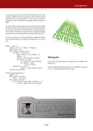 <19>
a raiz da pesquisa só é um ponto de articulação se tiver mais
do que um filho na árvore de pesquisa, pelo mesmo motivo
referido atrás: se isto acontecer, a raiz divide o grafo em
subgrafos, onde é obrigatória a passagem pela raiz para os
ligar.
Por outro lado, uma aresta (v,w) é uma ponte de articulação
se low[w] = d[w]. Isto é, não existe nenhuma ligação entre w
ou os seus sucessores na depth-first tree e os antecessores
de w. Assim, esta aresta é a ponte entre o subgrafo atingido
a partir de w e o resto do grafo (ver aresta (4,6) da figura 3).
Por fim, apresenta-se o pseudo-código do algoritmo (para
uma demonstração da correcção do algoritmo, ver [1] ou
[2]):
DFS(v , pai_v)
low[v] = d[v] = tempo = tempo+1
num_filhos = 0
Para cada vizinho w de v
Se d[w] = infinito
num_filhos = num_filhos + 1
DFS(w , v)
low[v] = min(low[v],low[w])
Se low[w] >= d[v]
v é ponto de articulação
Se low[w] = d[w]
(v,w) é ponte
Senão Se w ≠ pai_v
low[v] = min(low[v],d[w])
retorna num_filhos
EncontraPontosPontes()
tempo = 0
Para cada vértice v
d[v] = infinito
Para cada vértice v
Se v não foi visitado e DFS(v) < 2
v não é ponto de articulação
Bibliografia
[1] Cormen et al, Introduction to Algorithms, 2ª Edição, MIT
Press 2002
[2] Weiss, Mark Allen, Data Structures & Algorithm Analysis
in C++, 2ª Edição, Addison Wesley, 1999
a programar
O interesse de Miguel Oliveira pela algoritmia despertou no
secundário, sendo cultivado na FEUP onde frequenta o 4º ano do
MIEIC. Deste interesse surgem várias participações em
concursos, destacando-se o 11º lugar no South Western European
Regional Contest 2007 (melhor equipa portuguesa).
Recentemente, foi monitor no estágio de preparação das
Olimpíadas de Informática.
Miguel Oliveira
 