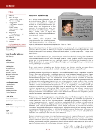 <2>
editorial
índice
3
4
11
24
28
29
notícias
tema de capa
- Visual Studio 2008 e
.NET Framework 3.5
a programar
- Concorrência em LINQ
para SQL
- Grafos - Parte 3
- Algoritmos para o Dígito
Verificador
segurança
- Fundamentos de
segurança em Redes
eventos
- BarCamp PT 2008
internet
equipa PROGRAMAR
coordenador
Miguel Pais
coordenador adjunto
Joel Ramos
editor
Pedro Abreu
redacção
João Brandão
Vitor Tomaz
Miguel Oliveira
Augusto Manzano
Ciro Cardoso
Pedro Diogo
colaboradores
David Ferreira
João Alves
João Matos
José Fontainhas
Pedro Teixeira
contacto
revistaprogramar
@portugal-a-programar.org
website
www.revista-programar.info
issn
1647-0710
Pequenos Pormenores
32. É este o número de meses que este
projecto já conta. São 16 edições, 72
redactores contabilizados, indefinido
número de colaboradores anónimos que
sabem bem a sua importância, 70 000
visitantes do nosso endereço web, 3771
downloads contabilizados para a última
edição… Enfim, estes são alguns dos
valores de que nos orgulhamos e não nos
importamos de mostrar.
No entanto, este projecto está
constantemente em desenvolvimento.
Nada do que se obtém nos coloca num
lugar em que deixemos de poder ainda mais atingir. O que há a fazer?
É essencialmente em tempo de férias que aproveitamos para observar, de uma perspectiva o mais longe
possível e através dos olhos do utilizador, o que pode ser melhorado. Esta melhoria passa muitas vezes
pela própria maneira como estamos organizados e nos damos a conhecer de modo a cativar novos
participantes.
Nestas alturas apercebemo-nos que, por exemplo, em nenhum sítio do nosso endereço web era referido
como podia qualquer utilizador participar neste projecto. Parece estranho, irónico, constrangedor,
pensar que 32 meses passaram sem uma explicação presente e de fácil acesso para aqueles que, no
fundo, são a essência do nosso projecto. Toda a informação que necessita poderá agora ser encontrada
na secção Participar do nosso site.
E para esses mesmos utilizadores que decidem arriscar, que decidem partilhar um pouco do seu
conhecimento com os outros através da escrita de um artigo. O que lhes temos para oferecer?
Numa das primeiras discussões que se seguiram a esta nossa tentativa de corrigir o que de mal estava, foi
feito um tópico que reflectia sobre a relevância de escrever um artigo para a Revista Programar. “Vale a
pena?” era a pergunta feita. Responder a tal não envolve apenas números e estatísticas, envolve a
estrutura base do projecto e o que este pode oferecer aqueles que o suportam em termos de conteúdos
técnicos. Não o fazendo por dinheiro, existe ou é nosso objecto que exista, um motivo muito mais
relevante e nobre que leve alguém a contribuir com um pouco do seu tempo, paciência e boa vontade.
Convencemo-nos que a Revista Programar tem a responsabilidade de se assumir como publicação de
referência para os países de expressão portuguesa na área da programação, com uma qualidade que
redefiniu os padrões do amadorismo, ou do que pode ser atingível desse modo. Como tal, decidimos
registar a revista no centro internacional ISSN. Com isto pretendemos que cada vez mais os nossos
editores, sendo eles estudantes, profissionais, entusiastas, sintam o orgulho na sua acção ao ponto desta
merecer presença em currículo e nele se denotar como representante de importante competência, de um
trabalho de qualidade avaliado por uma inteira comunidade.
Ainda assim, e virando-me agora para o outro utilizador, o que nos lê, não conseguimos deixar de nos
sentir insatisfeitos sempre que o nosso formato e paradigma, que tentamos que potencie o
conhecimento para todos, se torna uma barreira para a leitura e aprendizagem. O formato actual da
revista é bastante consistente e portável, mas falha na possibilidade da fácil edição e, principalmente, na
transferência dos trechos de código presentes numa folha enquanto imagem ineditável para um
ambiente onde cada um possa facilmente correr, alterar e executar. É por isso que decidimos,
começando nesta edição, disponibilizar imediatamente após o lançamento do .pdf, todos os artigos ao
nosso alcance(1) da presente edição na Wiki do Portugal-a-Programar. Deste modo, referenciar um
artigo será mais fácil, os próprios erros passíveis de correcção pelo leitor, havendo toda a liberdade
necessária num projecto que tem este valor como referência.
Existem muitos mais pontos que foram analisados, e possivelmente mais novidades serão anunciadas.
No entanto não hesitem nem deixem para depois a possibilidade de sugerir, sempre melhorar, um
projecto que vive de pessoas que não hesitam em compartilhar um pouco do seu conhecimento. Partilha
esta que, infelizmente, muitos se esquecem que outrora ocorreu quando chega a altura de serem eles os
agentes fonte, com o dever de retribuir o que obtiveram noutros.
Miguel Pais
Coordenador Adjunto
desde a 4ª edição, é
a c t u a l m e n t e o
Coordenador da
Revista Programar.
Frequenta o 2º ano do
curso de Engenharia
Informática e de
Computadores no IST.
(1) Nem todos os artigos de uma edição são
escritos na wiki, esses não estarão disponíveis.
 