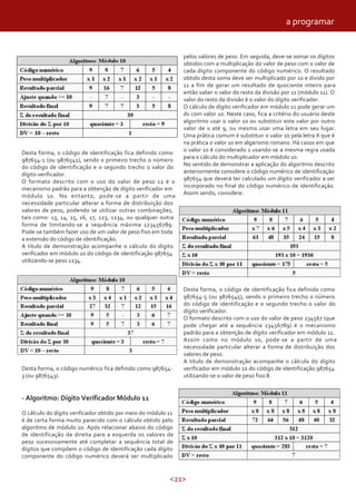 <21>
Desta forma, o código de identificação fica definido como
987654-1 (ou 9876541), sendo o primeiro trecho o número
do código de identificação e o segundo trecho o valor do
dígito verificador.
O formato descrito com o uso do valor de peso 12 é o
mecanismo padrão para a obtenção de dígito verificador em
módulo 10. No entanto, pode-se a partir de uma
necessidade particular alterar a forma de distribuição dos
valores de peso, podendo se utilizar outras combinações,
tais como: 13, 14, 15, 16, 17, 123, 1234, ou qualquer outra
forma de limitando-se a sequência máxima 123456789.
Pode-se também fazer uso de um valor de peso fixo em toda
a extensão do código de identificação.
A título de demonstração acompanhe o cálculo do dígito
verificador em módulo 10 do código de identificação 987654
utilizando-se peso 1234.
Desta forma, o código numérico fica definido como 987654-
3 (ou 9876543).
- Algoritmo: Dígito Verificador Módulo 11
O cálculo do dígito verificador obtido por meio do módulo 11
é de certa forma muito parecido com o cálculo obtido pelo
algoritmo de módulo 10. Após relacionar abaixo do código
de identificação da direita para a esquerda os valores de
peso sucessivamente até completar a sequência total de
dígitos que compõem o código de identificação cada dígito
componente do código numérico deverá ser multiplicado
pelos valores de peso. Em seguida, deve-se somar os dígitos
obtidos com a multiplicação do valor de peso com o valor de
cada dígito componente do código numérico. O resultado
obtido desta soma deve ser multiplicado por 10 e divido por
11 a fim de gerar um resultado de quociente inteiro para
então saber o valor do resto da divisão por 11 (módulo 11). O
valor do resto da divisão é o valor do dígito verificador.
O cálculo de dígito verificador em módulo 11 pode gerar um
dv com valor 10. Neste caso, fica a critério do usuário deste
algoritmo usar o valor 10 ou substituir este valor por outro
valor de 0 até 9, ou mesmo usar uma letra em seu lugar.
Uma prática comum é substituir o valor 10 pela letra X que é
na prática o valor 10 em algarismo romano. Há casos em que
o valor 10 é considerado 1 usando-se a mesma regra usada
para o cálculo do multiplicador em módulo 10.
No sentido de demonstrar a aplicação do algoritmo descrito
anteriormente considere o código numérico de identificação
987654 que deverá ter calculado um dígito verificador a ser
incorporado no final do código numérico de identificação.
Assim sendo, considere:
Desta forma, o código de identificação fica definido como
987654-5 (ou 9876545), sendo o primeiro trecho o número
do código de identificação e o segundo trecho o valor do
dígito verificador.
O formato descrito com o uso do valor de peso 234567 (que
pode chegar até a sequência 23456789) é o mecanismo
padrão para a obtenção de dígito verificador em módulo 11.
Assim como no módulo 10, pode-se a partir de uma
necessidade particular alterar a forma de distribuição dos
valores de peso.
A título de demonstração acompanhe o cálculo do dígito
verificador em módulo 10 do código de identificação 987654
utilizando-se o valor de peso fixo 8.
a programar
 