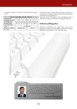 <23>
A seguir anexa-se o primeiro dígito verificador, neste caso 2
ao número do código de matrícula de forma que este fique
configurado como 24B00H0150.
Note que foram utilizados os dois paradigmas para a
obtenção dos dígitos verificadores do código de matrícula.
Referência Bibliográfica
HEWLETT PACKARD. HP Data Entry and Forms
Management System (VPLUS): Reference Manual – HP 3000
MPE/iX Computer System. 6. ed. USA, 2000. 697 p.
a programar
Natural da Cidade de São Paulo, Augusto Manzano tem 23
anos de experiência em ensino e desenvolvimento de
programação de software. É professor da rede federal de
ensino no Brasil, no Centro Federal de Educação
Tecnológica de São Paulo. É também autor, possuindo na
sua carreira mais de cinquenta obras publicadas.
Augusto Manzano
consiste em pegar o novo valor e distribuí-lo da seguinte
forma:
 
