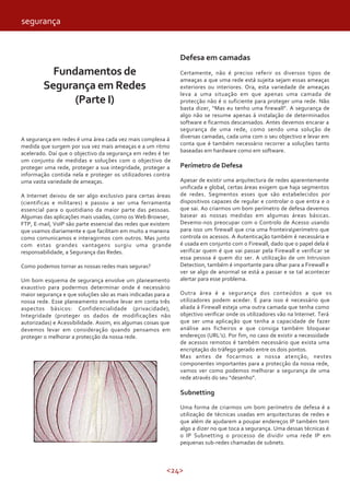 <24>
Fundamentos de
Segurança em Redes
(Parte I)
A segurança em redes é uma área cada vez mais complexa á
medida que surgem por sua vez mais ameaças e a um ritmo
acelerado. Daí que o objectivo da segurança em redes é ter
um conjunto de medidas e soluções com o objectivo de
proteger uma rede, proteger a sua integridade, proteger a
informação contida nela e proteger os utilizadores contra
uma vasta variedade de ameaças.
A Internet deixou de ser algo exclusivo para certas áreas
(cientificas e militares) e passou a ser uma ferramenta
essencial para o quotidiano da maior parte das pessoas.
Algumas das aplicações mais usadas, como os Web Browser,
FTP, E-mail, VoIP são parte essencial das redes que existem
que usamos diariamente e que facilitam em muito a maneira
como comunicamos e interagirmos com outros. Mas junto
com estas grandes vantagens surgiu uma grande
responsabilidade, a Segurança das Redes.
Como podemos tornar as nossas redes mais seguras?
Um bom esquema de segurança envolve um planeamento
exaustivo para podermos determinar onde é necessário
maior segurança e que soluções são as mais indicadas para a
nossa rede. Esse planeamento envolve levar em conta três
aspectos básicos: Confidencialidade (privacidade),
Integridade (proteger os dados de modificações não
autorizadas) e Acessibilidade. Assim, eis algumas coisas que
devemos levar em consideração quando pensamos em
proteger o melhorar a protecção da nossa rede.
Defesa em camadas
Certamente, não é preciso referir os diversos tipos de
ameaças a que uma rede está sujeita sejam essas ameaças
exteriores ou interiores. Ora, esta variedade de ameaças
leva a uma situação em que apenas uma camada de
protecção não é o suficiente para proteger uma rede. Não
basta dizer, “Mas eu tenho uma firewall”. A segurança de
algo não se resume apenas á instalação de determinados
software e ficarmos descansados. Antes devemos encarar a
segurança de uma rede, como sendo uma solução de
diversas camadas, cada uma com o seu objectivo e levar em
conta que é também necessário recorrer a soluções tanto
baseadas em hardware como em software.
Perímetro de Defesa
Apesar de existir uma arquitectura de redes aparentemente
unificada e global, certas áreas exigem que haja segmentos
de redes. Segmentos esses que são estabelecidos por
dispositivos capazes de regular e controlar o que entra e o
que sai. Ao criarmos um bom perímetro de defesa devemos
basear as nossas medidas em algumas áreas básicas.
Devemo-nos preocupar com o Controlo de Acesso usando
para isso um firewall que cria uma fronteiraperímetro que
controla os acessos. A Autenticação também é necessária e
é usada em conjunto com o Firewall, dado que o papel dela é
verificar quem é que vai passar pela Firewall e verificar se
essa pessoa é quem diz ser. A utilização de um Intrusion
Detection, também é importante para olhar para a Firewall e
ver se algo de anormal se está a passar e se tal acontecer
alertar para esse problema.
Outra área é a segurança dos conteúdos a que os
utilizadores podem aceder. E para isso é necessário que
aliada á Firewall esteja uma outra camada que tenha como
objectivo verificar onde os utilizadores vão na Internet. Terá
que ser uma aplicação que tenha a capacidade de fazer
análise aos ficheiros e que consiga também bloquear
endereços (URL’s). Por fim, no caso de existir a necessidade
de acessos remotos é também necessário que exista uma
encriptação do tráfego gerado entre os dois pontos.
Mas antes de focarmos a nossa atenção, nestes
componentes importantes para a protecção da nossa rede,
vamos ver como podemos melhorar a segurança de uma
rede através do seu “desenho”.
Subnetting
Uma forma de criarmos um bom perímetro de defesa é a
utilização de técnicas usadas em arquitecturas de redes e
que além de ajudarem a poupar endereços IP também tem
algo a dizer no que toca a segurança. Uma dessas técnicas é
o IP Subnetting o processo de dividir uma rede IP em
pequenas sub-redes chamadas de subnets.
segurança
 