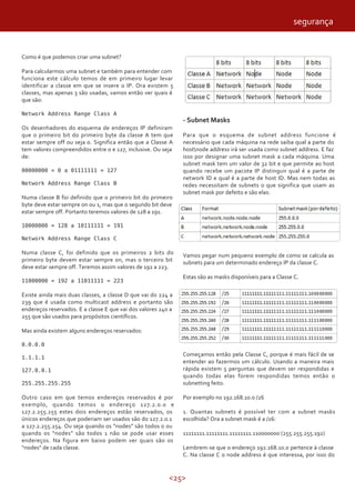 <25>
Como é que podemos criar uma subnet?
Para calcularmos uma subnet e também para entender com
funciona este cálculo temos de em primeiro lugar levar
identificar a classe em que se insere o IP. Ora existem 5
classes, mas apenas 3 são usadas, vamos então ver quais é
que são:
Network Address Range Class A
Os desenhadores do esquema de endereços IP definiram
que o primeiro bit do primeiro byte da classe A tem que
estar sempre off ou seja 0. Significa então que a Classe A
tem valores compreendidos entre 0 e 127, inclusive. Ou seja
de:
00000000 = 0 a 01111111 = 127
Network Address Range Class B
Numa classe B foi definido que o primeiro bit do primeiro
byte deve estar sempre on ou 1, mas que o segundo bit deve
estar sempre off. Portanto teremos valores de 128 a 191.
10000000 = 128 a 10111111 = 191
Network Address Range Class C
Numa classe C, foi definido que os primeiros 2 bits do
primeiro byte devem estar sempre on, mas o terceiro bit
deve estar sempre off. Teremos assim valores de 192 a 223.
11000000 = 192 a 11011111 = 223
Existe ainda mais duas classes, a classe D que vai do 224 a
239 que é usada como multicast address e portanto são
endereços reservados. E a classe E que vai dos valores 240 a
255 que são usados para propósitos científicos.
Mas ainda existem alguns endereços reservados:
0.0.0.0
1.1.1.1
127.0.0.1
255.255.255.255
Outro caso em que temos endereços reservados é por
exemplo, quando temos o endereço 127.2.0.0 e
127.2.255.255 estes dois endereços estão reservados, os
únicos endereços que poderiam ser usados são do 127.2.0.1
a 127.2.255.254. Ou seja quando os “nodes” são todos 0 ou
quando os “nodes” são todos 1 não se pode usar esses
endereços. Na figura em baixo podem ver quais são os
“nodes” de cada classe.
- Subnet Masks
Para que o esquema de subnet address funcione é
necessário que cada máquina na rede saiba qual a parte do
hostnode address irá ser usada como subnet address. E faz
isso por designar uma subnet mask a cada máquina. Uma
subnet mask tem um valor de 32 bit e que permite ao host
quando recebe um pacote IP distinguir qual é a parte de
network ID e qual é a parte de host ID. Mas nem todas as
redes necessitam de subnets o que significa que usam as
subnet mask por defeito e são elas:
Vamos pegar num pequeno exemplo de como se calcula as
subnets para um determinado endereço IP da classe C.
Estas são as masks disponíveis para a Classe C.
Começamos então pela Classe C, porque é mais fácil de se
entender ao fazermos um cálculo. Usando a maneira mais
rápida existem 5 perguntas que devem ser respondidas e
quando todas elas forem respondidas temos então o
subnetting feito.
Por exemplo no 192.168.10.0 /26
1. Quantas subnets é possível ter com a subnet masks
escolhida? Ora a subnet mask é a /26:
11111111.11111111.11111111.110000000 (255.255.255.192)
Lembrem-se que o endereço 192.168.10.0 pertence à classe
C. Na classe C o node address é que interessa, por isso do
segurança
 