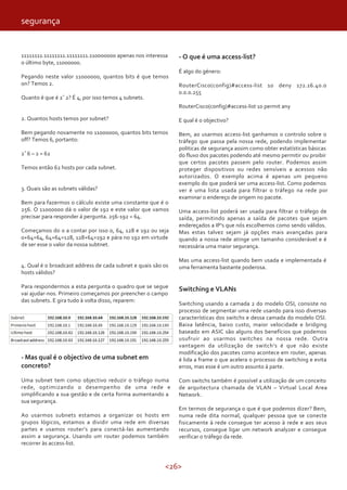 <26>
11111111.11111111.11111111.110000000 apenas nos interessa
o último byte, 11000000.
Pegando neste valor 11000000, quantos bits é que temos
on? Temos 2.
Quanto é que é 2ˆ2? É 4, por isso temos 4 subnets.
2. Quantos hosts temos por subnet?
Bem pegando novamente no 11000000, quantos bits temos
off? Temos 6, portanto:
2ˆ6 – 2 = 62
Temos então 62 hosts por cada subnet.
3. Quais são as subnets válidas?
Bem para fazermos o cálculo existe uma constante que é o
256. O 11000000 dá o valor de 192 e este valor que vamos
precisar para responder á pergunta. 256-192 = 64.
Começamos do 0 a contar por isso 0, 64, 128 e 192 ou seja
0+64=64, 64+64=128, 128+64=192 e pára no 192 em virtude
de ser esse o valor da nossa subtnet.
4. Qual é o broadcast address de cada subnet e quais são os
hosts válidos?
Para respondermos a esta pergunta o quadro que se segue
vai ajudar-nos. Primeiro começamos por preencher o campo
das subnets. E gira tudo à volta disso, reparem:
- Mas qual é o objectivo de uma subnet em
concreto?
Uma subnet tem como objectivo reduzir o tráfego numa
rede, optimizando o desempenho de uma rede e
simplificando a sua gestão e de certa forma aumentando a
sua segurança.
Ao usarmos subnets estamos a organizar os hosts em
grupos lógicos, estamos a dividir uma rede em diversas
partes e usamos router’s para conectá-las aumentando
assim a segurança. Usando um router podemos também
recorrer às access-list.
- O que é uma access-list?
É algo do género:
RouterCisco(config)#access-list 10 deny 172.16.40.0
0.0.0.255
RouterCisco(config)#access-list 10 permit any
E qual é o objectivo?
Bem, ao usarmos access-list ganhamos o controlo sobre o
tráfego que passa pela nossa rede, podendo implementar
politicas de segurança assim como obter estatísticas básicas
do fluxo dos pacotes podendo até mesmo permitir ou proibir
que certos pacotes passem pelo router. Podemos assim
proteger dispositivos ou redes sensíveis a acessos não
autorizados. O exemplo acima é apenas um pequeno
exemplo do que poderá ser uma access-list. Como podemos
ver é uma lista usada para filtrar o tráfego na rede por
examinar o endereço de origem no pacote.
Uma access-list poderá ser usada para filtrar o tráfego de
saída, permitindo apenas a saída de pacotes que sejam
endereçados a IP’s que nós escolhemos como sendo válidos.
Mas estas talvez sejam já opções mais avançadas para
quando a nossa rede atinge um tamanho considerável e é
necessária uma maior segurança.
Mas uma access-list quando bem usada e implementada é
uma ferramenta bastante poderosa.
Switching e VLANs
Switching usando a camada 2 do modelo OSI, consiste no
processo de segmentar uma rede usando para isso diversas
características dos switchs e dessa camada do modelo OSI.
Baixa latência, baixo custo, maior velocidade e bridging
baseado em ASIC são alguns dos benefícios que podemos
usufruir ao usarmos switches na nossa rede. Outra
vantagem da utilização de switch’s é que não existe
modificação dos pacotes como acontece em router, apenas
é lida a frame o que acelera o processo de switching e evita
erros, mas esse é um outro assunto à parte.
Com switchs também é possível a utilização de um conceito
de arquitectura chamada de VLAN – Virtual Local Area
Network.
Em termos de segurança o que é que podemos dizer? Bem,
numa rede dita normal, qualquer pessoa que se conecte
fisicamente à rede consegue ter acesso à rede e aos seus
recursos, consegue ligar um network analyzer e consegue
verificar o tráfego da rede.
segurança
 
