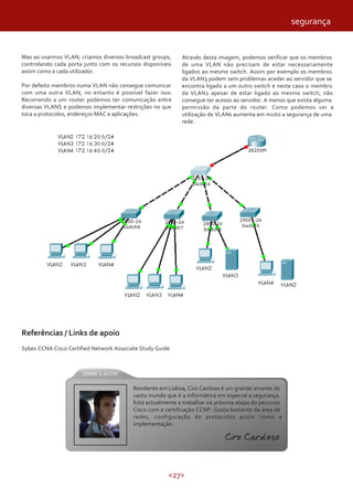 <27>
Mas ao usarmos VLAN, criamos diversos broadcast groups,
controlando cada porta junto com os recursos disponíveis
assim como a cada utilizador.
Por defeito membros numa VLAN não consegue comunicar
com uma outra VLAN, no entanto é possível fazer isso.
Recorrendo a um router podemos ter comunicação entre
diversas VLANS e podemos implementar restrições no que
toca a protocolos, endereços MAC e aplicações.
Através desta imagem, podemos verificar que os membros
de uma VLAN não precisam de estar necessariamente
ligados ao mesmo switch. Assim por exemplo os membros
da VLAN3 podem sem problemas aceder ao servidor que se
encontra ligado a um outro switch e neste caso o membro
da VLAN2 apesar de estar ligado ao mesmo switch, não
consegue ter acesso ao servidor. A menos que exista alguma
permissão da parte do router. Como podemos ver a
utilização de VLANs aumenta em muito a segurança de uma
rede.
Referências / Links de apoio
Sybex CCNA Cisco Certified Network Associate Study Guide
segurança
Residente em Lisboa, Ciro Cardoso é um grande amante do
vasto mundo que é a informática em especial a segurança.
Está actualmente a trabalhar na próxima etapa do percurso
Cisco com a certificação CCNP. Gosta bastante da área de
redes, configuração de protocolos assim como a
implementação.
Ciro Cardoso
 