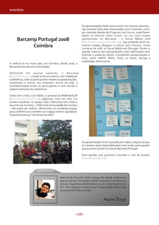 <28>
Barcamp Portugal 2008
Coimbra
A realizar-se no nosso país, em Coimbra, desde 2006, o
Barcamp teve este ano outra edição.
Definindo em poucas palavras, o Barcamp
(http://barcamp.org) trata-se de um evento, com modelo de
conferência, onde os participantes trazem as apresentações,
workshops, e outros, aos restantes. Acima de tudo, a
confraternização entre os participantes é sem dúvida o
aspecto marcante da conferência.
Como tem vindo a ser habito, o pessoal da WeBreakStuff
(http://webreakstuff.com) organizou uma vez mais um
evento excelente. O espaço onde o Barcamp tem vindo a
decorrer em Coimbra - o Pólo II da Universidade de Coimbra
- não podia ser melhor, oferecendo um excelente espaço
para conferências e também um espaço exterior agradável,
importante para as “conversas de café”!
As apresentações deste ano tocaram em diversos assuntos,
não estando todas elas relacionadas com a Internet, como
por exemplo Gestão de Projectos com Scrum, onde foram
dados os básicos sobre Scrum, ou um novo evento
apresentado no Barcamp - o Social Media Cafe
(http://lisbon.socialmediacafe.net) - que pretende reunir no
mesmo espaço bloggers e outros para discutir, numa
conversa de café, os Social Media em Portugal. Porém a
grande maioria das apresentações está relacionada com
Internet, e pudemos assistir a excelentes apresentações a
falar sobre XMPP, RDFa, Ruby on Rails, Design e
usabilidade, entre outros.
As apresentações foram gravadas em vídeo, e espera-se que
as mesmas sejam disponibilizadas mais tarde, para aqueles
que quiserem assistir no site do Barcamp Portugal.
Para aqueles que quiserem consultar o site do evento:
http://barcamppt.org/
eventos
Natural de Peniche, Pedro Diogo foi desde sempre um
apaixonado por tecnologia. Neste momento encontra-se a
estudar Engenharia Electrotécnica e de Computadores no
IST. Tem especial interesse por Programação Web, mais
propriamente Ruby on Rails.
Pedro Diogo
 